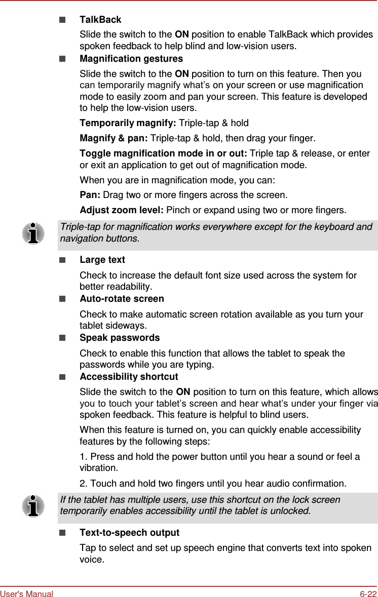 User&apos;s Manual 6-22    TalkBack Slide the switch to the ON position to enable TalkBack which provides spoken feedback to help blind and low-vision users. Magnification gestures Slide the switch to the ON position to turn on this feature. Then you can temporarily magnify what’s on your screen or use magnification mode to easily zoom and pan your screen. This feature is developed to help the low-vision users. Temporarily magnify: Triple-tap &amp; hold Magnify &amp; pan: Triple-tap &amp; hold, then drag your finger. Toggle magnification mode in or out: Triple tap &amp; release, or enter or exit an application to get out of magnification mode. When you are in magnification mode, you can: Pan: Drag two or more fingers across the screen. Adjust zoom level: Pinch or expand using two or more fingers.  Triple-tap for magnification works everywhere except for the keyboard and navigation buttons.  Large text Check to increase the default font size used across the system for better readability. Auto-rotate screen Check to make automatic screen rotation available as you turn your tablet sideways. Speak passwords Check to enable this function that allows the tablet to speak the passwords while you are typing. Accessibility shortcut Slide the switch to the ON position to turn on this feature, which allows you to touch your tablet’s screen and hear what’s under your finger via spoken feedback. This feature is helpful to blind users. When this feature is turned on, you can quickly enable accessibility features by the following steps: 1. Press and hold the power button until you hear a sound or feel a vibration. 2. Touch and hold two fingers until you hear audio confirmation.  If the tablet has multiple users, use this shortcut on the lock screen temporarily enables accessibility until the tablet is unlocked.  Text-to-speech output Tap to select and set up speech engine that converts text into spoken voice. 