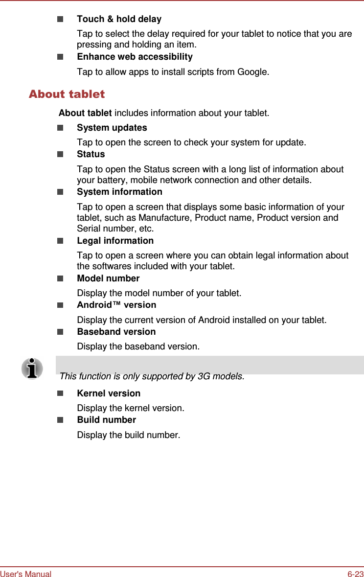 User&apos;s Manual 6-23    Touch &amp; hold delay Tap to select the delay required for your tablet to notice that you are pressing and holding an item. Enhance web accessibility Tap to allow apps to install scripts from Google.  About tablet  About tablet includes information about your tablet. System updates Tap to open the screen to check your system for update. Status Tap to open the Status screen with a long list of information about your battery, mobile network connection and other details. System information Tap to open a screen that displays some basic information of your tablet, such as Manufacture, Product name, Product version and Serial number, etc. Legal information Tap to open a screen where you can obtain legal information about the softwares included with your tablet. Model number Display the model number of your tablet. Android™ version Display the current version of Android installed on your tablet. Baseband version Display the baseband version.       This function is only supported by 3G models.  Kernel version Display the kernel version. Build number Display the build number. 