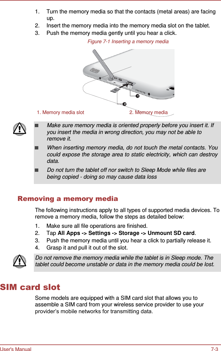 User&apos;s Manual 7-3    1.  Turn the memory media so that the contacts (metal areas) are facing up. 2.  Insert the memory media into the memory media slot on the tablet. 3.  Push the memory media gently until you hear a click. Figure 7-1 Inserting a memory media         1  2  1. Memory media slot  2. Memory media  Make sure memory media is oriented properly before you insert it. If you insert the media in wrong direction, you may not be able to remove it. When inserting memory media, do not touch the metal contacts. You could expose the storage area to static electricity, which can destroy data. Do not turn the tablet off nor switch to Sleep Mode while files are being copied - doing so may cause data loss   Removing a memory media  The following instructions apply to all types of supported media devices. To remove a memory media, follow the steps as detailed below: 1.  Make sure all file operations are finished. 2.  Tap All Apps -&gt; Settings -&gt; Storage -&gt; Unmount SD card. 3.  Push the memory media until you hear a click to partially release it. 4.  Grasp it and pull it out of the slot.  Do not remove the memory media while the tablet is in Sleep mode. The tablet could become unstable or data in the memory media could be lost.   SIM card slot Some models are equipped with a SIM card slot that allows you to assemble a SIM card from your wireless service provider to use your provider’s mobile networks for transmitting data. 