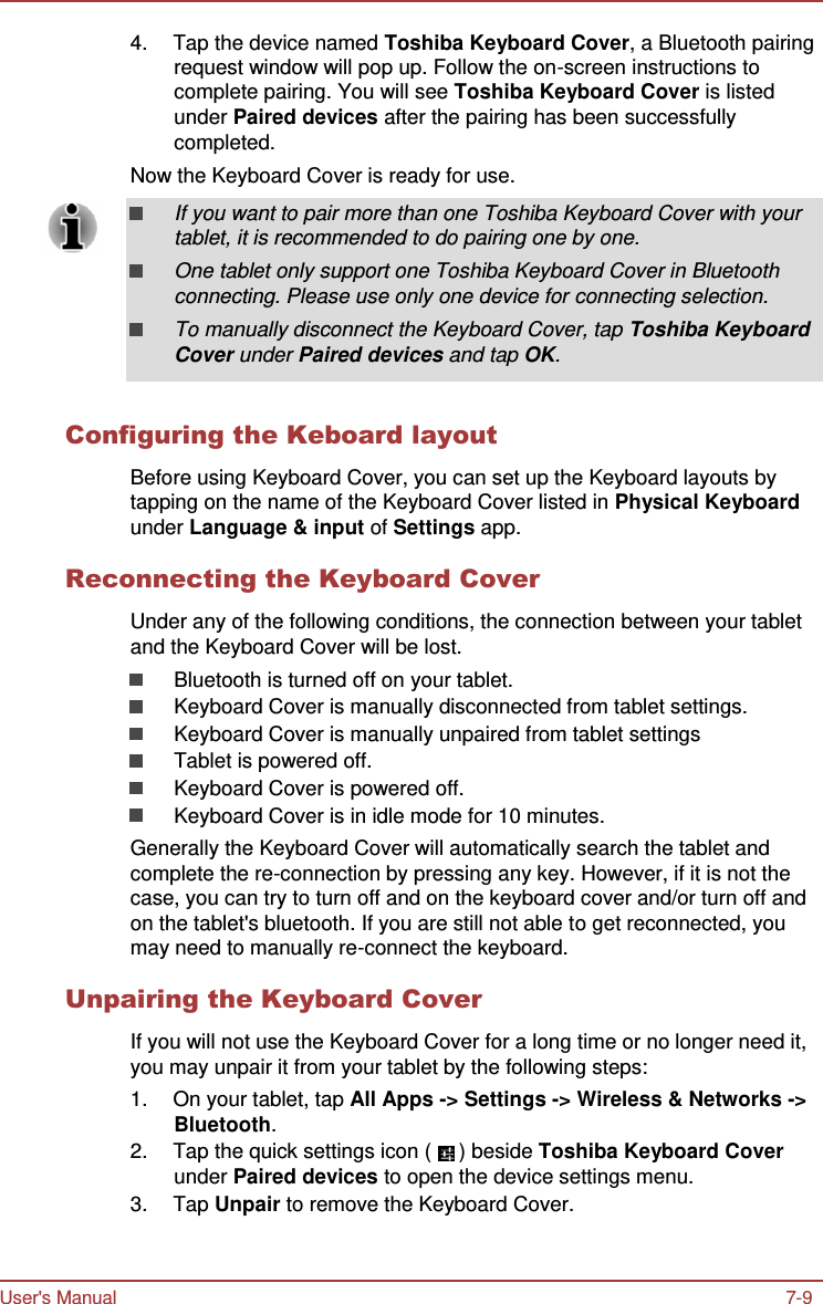 User&apos;s Manual 7-9    4.  Tap the device named Toshiba Keyboard Cover, a Bluetooth pairing request window will pop up. Follow the on-screen instructions to complete pairing. You will see Toshiba Keyboard Cover is listed under Paired devices after the pairing has been successfully completed. Now the Keyboard Cover is ready for use.  If you want to pair more than one Toshiba Keyboard Cover with your tablet, it is recommended to do pairing one by one. One tablet only support one Toshiba Keyboard Cover in Bluetooth connecting. Please use only one device for connecting selection. To manually disconnect the Keyboard Cover, tap Toshiba Keyboard Cover under Paired devices and tap OK.   Configuring the Keboard layout  Before using Keyboard Cover, you can set up the Keyboard layouts by tapping on the name of the Keyboard Cover listed in Physical Keyboard under Language &amp; input of Settings app.  Reconnecting the Keyboard Cover  Under any of the following conditions, the connection between your tablet and the Keyboard Cover will be lost. Bluetooth is turned off on your tablet. Keyboard Cover is manually disconnected from tablet settings. Keyboard Cover is manually unpaired from tablet settings Tablet is powered off. Keyboard Cover is powered off. Keyboard Cover is in idle mode for 10 minutes. Generally the Keyboard Cover will automatically search the tablet and complete the re-connection by pressing any key. However, if it is not the case, you can try to turn off and on the keyboard cover and/or turn off and on the tablet&apos;s bluetooth. If you are still not able to get reconnected, you may need to manually re-connect the keyboard.  Unpairing the Keyboard Cover  If you will not use the Keyboard Cover for a long time or no longer need it, you may unpair it from your tablet by the following steps: 1.  On your tablet, tap All Apps -&gt; Settings -&gt; Wireless &amp; Networks -&gt; Bluetooth. 2.  Tap the quick settings icon (  ) beside Toshiba Keyboard Cover under Paired devices to open the device settings menu. 3.  Tap Unpair to remove the Keyboard Cover. 