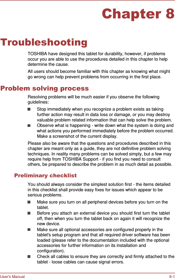 User&apos;s Manual 8-1    Chapter 8   Troubleshooting  TOSHIBA have designed this tablet for durability, however, if problems occur you are able to use the procedures detailed in this chapter to help determine the cause. All users should become familiar with this chapter as knowing what might go wrong can help prevent problems from occurring in the first place.  Problem solving process Resolving problems will be much easier if you observe the following guidelines: Stop immediately when you recognize a problem exists as taking further action may result in data loss or damage, or you may destroy valuable problem related information that can help solve the problem. Observe what is happening - write down what the system is doing and what actions you performed immediately before the problem occurred. Make a screenshot of the current display. Please also be aware that the questions and procedures described in this chapter are meant only as a guide, they are not definitive problem solving techniques. In reality many problems can be solved simply, but a few may require help from TOSHIBA Support - if you find you need to consult others, be prepared to describe the problem in as much detail as possible.  Preliminary checklist  You should always consider the simplest solution first - the items detailed in this checklist shall provide easy fixes for issues which appear to be serious problems. Make sure you turn on all peripheral devices before you turn on the tablet. Before you attach an external device you should first turn the tablet off, then when you turn the tablet back on again it will recognize the new device. Make sure all optional accessories are configured properly in the tablet&apos;s setup program and that all required driver software has been loaded (please refer to the documentation included with the optional accessories for further information on its installation and configuration). Check all cables to ensure they are correctly and firmly attached to the tablet - loose cables can cause signal errors. 