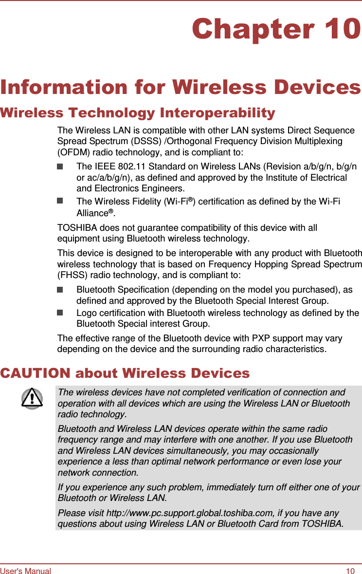 User&apos;s Manual 10 Chapter 10      Information for Wireless Devices Wireless Technology Interoperability The Wireless LAN is compatible with other LAN systems Direct Sequence Spread Spectrum (DSSS) /Orthogonal Frequency Division Multiplexing (OFDM) radio technology, and is compliant to: The IEEE 802.11 Standard on Wireless LANs (Revision a/b/g/n, b/g/n or ac/a/b/g/n), as defined and approved by the Institute of Electrical and Electronics Engineers. The Wireless Fidelity (Wi-Fi®) certification as defined by the Wi-Fi Alliance®. TOSHIBA does not guarantee compatibility of this device with all equipment using Bluetooth wireless technology. This device is designed to be interoperable with any product with Bluetooth wireless technology that is based on Frequency Hopping Spread Spectrum (FHSS) radio technology, and is compliant to: Bluetooth Specification (depending on the model you purchased), as defined and approved by the Bluetooth Special Interest Group. Logo certification with Bluetooth wireless technology as defined by the Bluetooth Special interest Group. The effective range of the Bluetooth device with PXP support may vary depending on the device and the surrounding radio characteristics.  CAUTION about Wireless Devices  The wireless devices have not completed verification of connection and operation with all devices which are using the Wireless LAN or Bluetooth radio technology. Bluetooth and Wireless LAN devices operate within the same radio frequency range and may interfere with one another. If you use Bluetooth and Wireless LAN devices simultaneously, you may occasionally experience a less than optimal network performance or even lose your network connection. If you experience any such problem, immediately turn off either one of your Bluetooth or Wireless LAN. Please visit http://www.pc.support.global.toshiba.com, if you have any questions about using Wireless LAN or Bluetooth Card from TOSHIBA. 