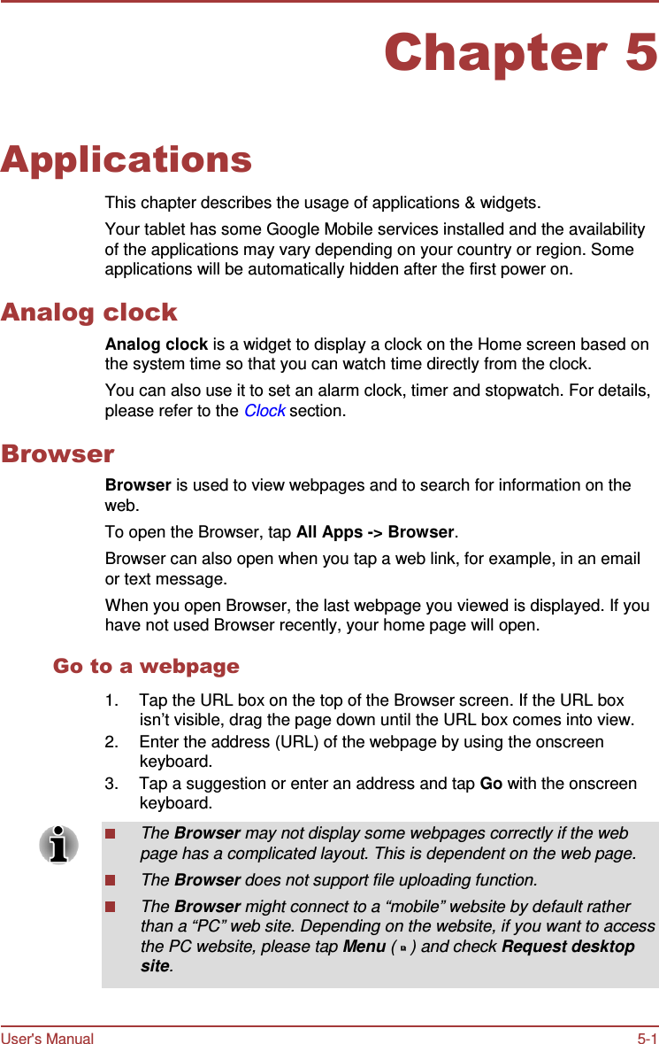 User&apos;s Manual 5-1    Chapter 5   Applications  This chapter describes the usage of applications &amp; widgets. Your tablet has some Google Mobile services installed and the availability of the applications may vary depending on your country or region. Some applications will be automatically hidden after the first power on.  Analog clock Analog clock is a widget to display a clock on the Home screen based on the system time so that you can watch time directly from the clock. You can also use it to set an alarm clock, timer and stopwatch. For details, please refer to the Clock section.  Browser Browser is used to view webpages and to search for information on the web. To open the Browser, tap All Apps -&gt; Browser. Browser can also open when you tap a web link, for example, in an email or text message. When you open Browser, the last webpage you viewed is displayed. If you have not used Browser recently, your home page will open.  Go to a webpage  1.  Tap the URL box on the top of the Browser screen. If the URL box isn’t visible, drag the page down until the URL box comes into view. 2.  Enter the address (URL) of the webpage by using the onscreen keyboard. 3.  Tap a suggestion or enter an address and tap Go with the onscreen keyboard.  The Browser may not display some webpages correctly if the web page has a complicated layout. This is dependent on the web page. The Browser does not support file uploading function. The Browser might connect to a “mobile” website by default rather than a “PC” web site. Depending on the website, if you want to access the PC website, please tap Menu (   ) and check Request desktop site. 