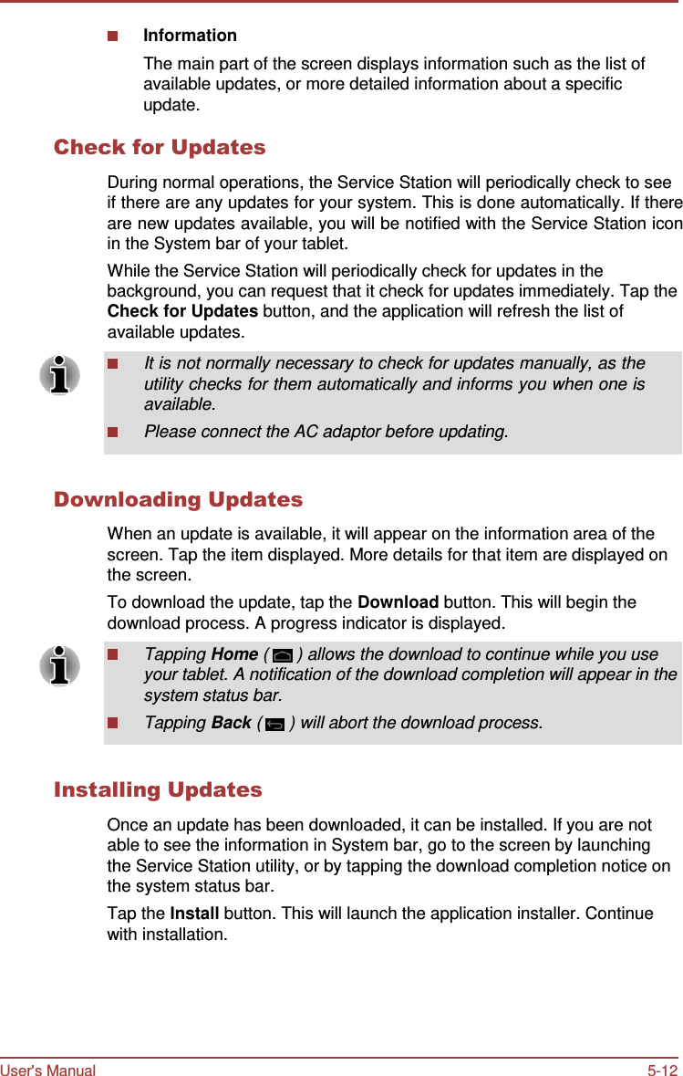 User&apos;s Manual 5-12    Information The main part of the screen displays information such as the list of available updates, or more detailed information about a specific update.  Check for Updates  During normal operations, the Service Station will periodically check to see if there are any updates for your system. This is done automatically. If there are new updates available, you will be notified with the Service Station icon in the System bar of your tablet. While the Service Station will periodically check for updates in the background, you can request that it check for updates immediately. Tap the Check for Updates button, and the application will refresh the list of available updates.  It is not normally necessary to check for updates manually, as the utility checks for them automatically and informs you when one is available. Please connect the AC adaptor before updating.   Downloading Updates  When an update is available, it will appear on the information area of the screen. Tap the item displayed. More details for that item are displayed on the screen. To download the update, tap the Download button. This will begin the download process. A progress indicator is displayed.  Tapping Home (  ) allows the download to continue while you use your tablet. A notification of the download completion will appear in the system status bar. Tapping Back (  ) will abort the download process.   Installing Updates  Once an update has been downloaded, it can be installed. If you are not able to see the information in System bar, go to the screen by launching the Service Station utility, or by tapping the download completion notice on the system status bar. Tap the Install button. This will launch the application installer. Continue with installation. 