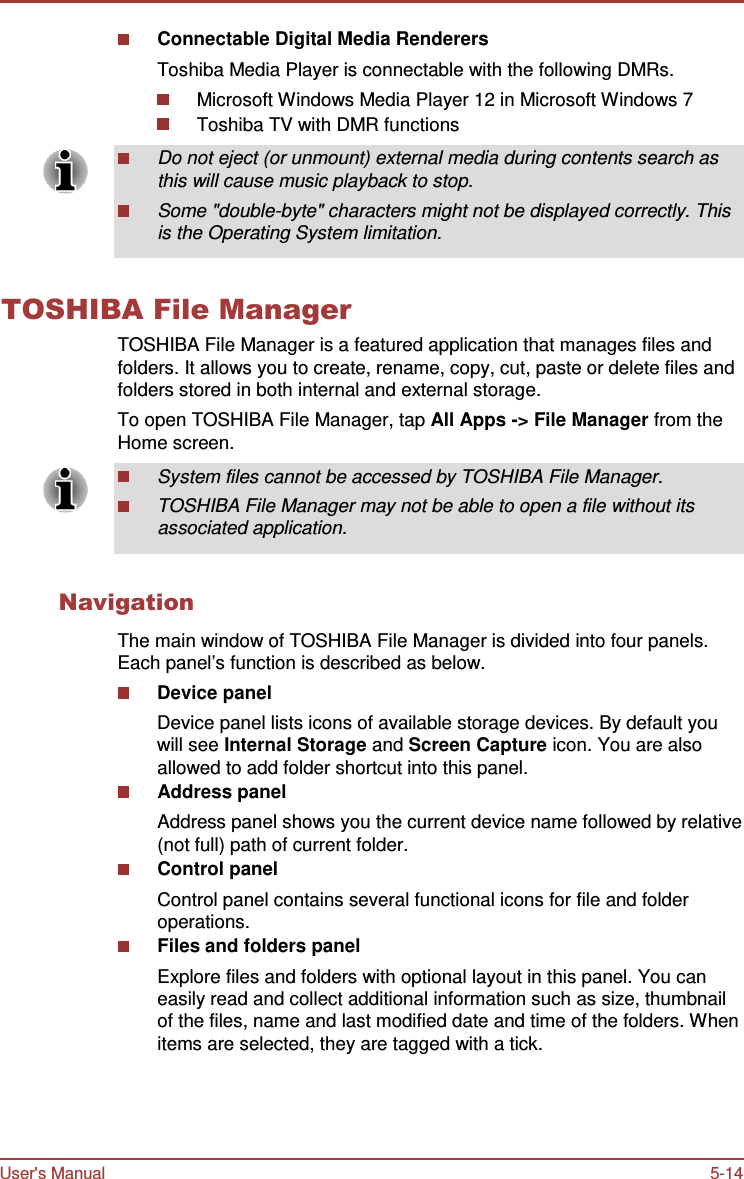 User&apos;s Manual 5-14    Connectable Digital Media Renderers Toshiba Media Player is connectable with the following DMRs. Microsoft Windows Media Player 12 in Microsoft Windows 7 Toshiba TV with DMR functions  Do not eject (or unmount) external media during contents search as this will cause music playback to stop. Some &quot;double-byte&quot; characters might not be displayed correctly. This is the Operating System limitation.   TOSHIBA File Manager TOSHIBA File Manager is a featured application that manages files and folders. It allows you to create, rename, copy, cut, paste or delete files and folders stored in both internal and external storage. To open TOSHIBA File Manager, tap All Apps -&gt; File Manager from the Home screen. System files cannot be accessed by TOSHIBA File Manager. TOSHIBA File Manager may not be able to open a file without its associated application.   Navigation  The main window of TOSHIBA File Manager is divided into four panels. Each panel’s function is described as below. Device panel Device panel lists icons of available storage devices. By default you will see Internal Storage and Screen Capture icon. You are also allowed to add folder shortcut into this panel. Address panel Address panel shows you the current device name followed by relative (not full) path of current folder. Control panel Control panel contains several functional icons for file and folder operations. Files and folders panel Explore files and folders with optional layout in this panel. You can easily read and collect additional information such as size, thumbnail of the files, name and last modified date and time of the folders. When items are selected, they are tagged with a tick. 