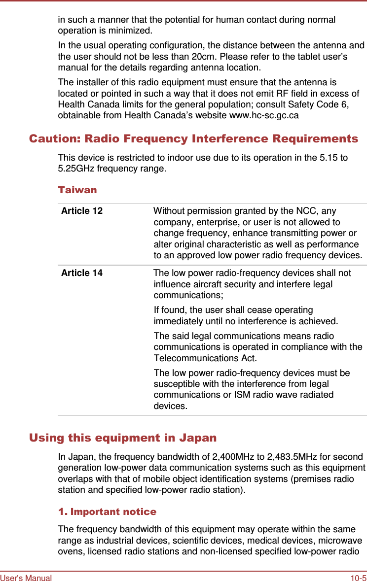 User&apos;s Manual 10-5    in such a manner that the potential for human contact during normal operation is minimized. In the usual operating configuration, the distance between the antenna and the user should not be less than 20cm. Please refer to the tablet user’s manual for the details regarding antenna location. The installer of this radio equipment must ensure that the antenna is located or pointed in such a way that it does not emit RF field in excess of Health Canada limits for the general population; consult Safety Code 6, obtainable from Health Canada’s website www.hc-sc.gc.ca  Caution: Radio Frequency Interference Requirements  This device is restricted to indoor use due to its operation in the 5.15 to 5.25GHz frequency range.  Taiwan  Article 12  Without permission granted by the NCC, any company, enterprise, or user is not allowed to change frequency, enhance transmitting power or alter original characteristic as well as performance to an approved low power radio frequency devices.  Article 14  The low power radio-frequency devices shall not influence aircraft security and interfere legal communications; If found, the user shall cease operating immediately until no interference is achieved. The said legal communications means radio communications is operated in compliance with the Telecommunications Act. The low power radio-frequency devices must be susceptible with the interference from legal communications or ISM radio wave radiated devices.   Using this equipment in Japan  In Japan, the frequency bandwidth of 2,400MHz to 2,483.5MHz for second generation low-power data communication systems such as this equipment overlaps with that of mobile object identification systems (premises radio station and specified low-power radio station).  1. Important notice  The frequency bandwidth of this equipment may operate within the same range as industrial devices, scientific devices, medical devices, microwave ovens, licensed radio stations and non-licensed specified low-power radio 
