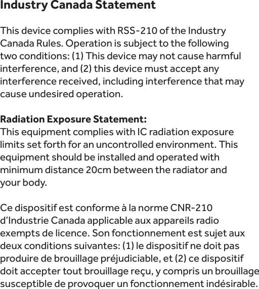 Industry Canada StatementThis device complies with RSS-210 of the Industry Canada Rules. Operation is subject to the following two conditions: (1) This device may not cause harmful interference, and (2) this device must accept any interference received, including interference that may cause undesired operation. Radiation Exposure Statement:This equipment complies with IC radiation exposure limits set forth for an uncontrolled environment. This equipment should be installed and operated with minimum distance 20cm between the radiator and   your body. Ce dispositif est conforme à la norme CNR-210 d’Industrie Canada applicable aux appareils radio exempts de licence. Son fonctionnement est sujet aux deux conditions suivantes: (1) le dispositif ne doit pas produire de brouillage préjudiciable, et (2) ce dispositif doit accepter tout brouillage reçu, y compris un brouillage susceptible de provoquer un fonctionnement indésirable.  
