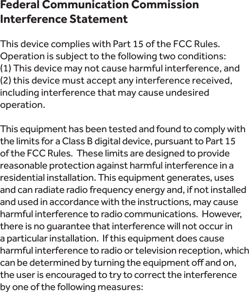 Federal Communication Commission Interference Statement This device complies with Part 15 of the FCC Rules. Operation is subject to the following two conditions:  (1) This device may not cause harmful interference, and (2) this device must accept any interference received, including interference that may cause undesired operation. This equipment has been tested and found to comply with the limits for a Class B digital device, pursuant to Part 15 of the FCC Rules.  These limits are designed to provide reasonable protection against harmful interference in a residential installation. This equipment generates, uses and can radiate radio frequency energy and, if not installed and used in accordance with the instructions, may cause harmful interference to radio communications.  However, there is no guarantee that interference will not occur in a particular installation.  If this equipment does cause harmful interference to radio or television reception, which the user is encouraged to try to correct the interference  by one of the following measures: