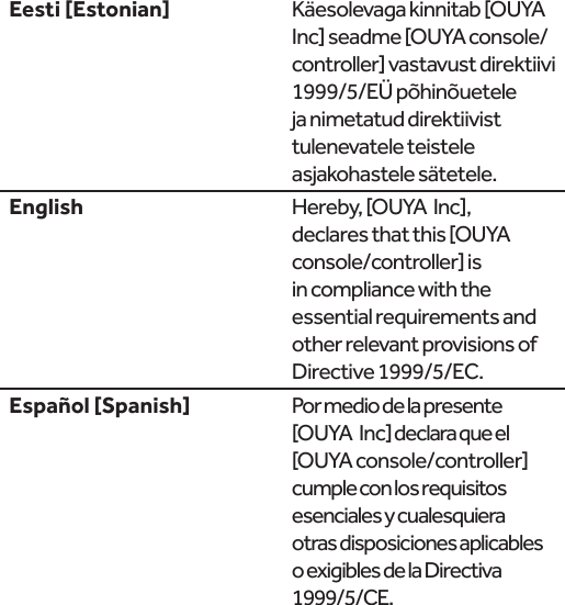  Käesolevaga kinnitab [OUYA  Inc] seadme [OUYA console/controller] vastavust direktiivi 1999/5/EÜ põhinõuetele ja nimetatud direktiivist tulenevatele teistele asjakohastele sätetele.English Hereby, [OUYA  Inc], declares that this [OUYA console/controller] is in compliance with the essential requirements and other relevant provisions of Directive 1999/5/EC. Por medio de la presente [OUYA  Inc] declara que el [OUYA console/controller] cumple con los requisitos esenciales y cualesquiera otras disposiciones aplicables o exigibles de la Directiva 1999/5/CE.