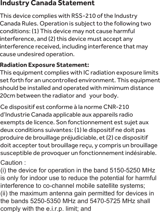 Industry Canada StatementThis device complies with RSS-210 of the Industry Canada Rules. Operation is subject to the following two conditions: (1) This device may not cause harmful interference, and (2) this device must accept any interference received, including interference that may cause undesired operation.Radiation Exposure Statement:This equipment complies with IC radiation exposure limits set forth for an uncontrolled environment. This equipment should be installed and operated with minimum distance 20cm between the radiator and   your body.Ce dispositif est conforme à la norme CNR-210 d’Industrie Canada applicable aux appareils radio exempts de licence. Son fonctionnement est sujet aux deux conditions suivantes: (1) le dispositif ne doit pas produire de brouillage préjudiciable, et (2) ce dispositif doit accepter tout brouillage reçu, y compris un brouillage susceptible de provoquer un fonctionnement indésirable. Caution :(i) the device for operation in the band 5150-5250 MHz is only for indoor use to reduce the potential for harmful interference to co-channel mobile satellite systems;(ii) the maximum antenna gain permitted for devices in the bands 5250-5350 MHz and 5470-5725 MHz shall comply with the e.i.r.p. limit; and