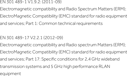 EN 301 489-1 V1.9.2: (2011-09)Electromagnetic compatibility and Radio Spectrum Matters (ERM); ElectroMagnetic Compatibility (EMC) standard for radio equipment and services; Part 1: Common technical requirementsEN 301 489-17 V2.2.1 (2012-09)Electromagnetic compatibility and Radio spectrum Matters (ERM); ElectroMagnetic Compatibility (EMC) standard for radio equipment and services; Part 17: Speciﬁc conditions for 2,4 GHz wideband transmission systems and 5 GHz high performance RLAN equipment