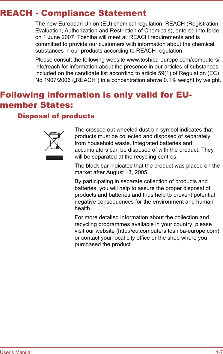 REACH - Compliance StatementThe new European Union (EU) chemical regulation, REACH (Registration,Evaluation, Authorization and Restriction of Chemicals), entered into forceon 1 June 2007. Toshiba will meet all REACH requirements and iscommitted to provide our customers with information about the chemicalsubstances in our products according to REACH regulation.Please consult the following website www.toshiba-europe.com/computers/info/reach for information about the presence in our articles of substancesincluded on the candidate list according to article 59(1) of Regulation (EC)No 1907/2006 („REACH“) in a concentration above 0.1% weight by weight.Following information is only valid for EU-member States:Disposal of productsThe crossed out wheeled dust bin symbol indicates thatproducts must be collected and disposed of separatelyfrom household waste. Integrated batteries andaccumulators can be disposed of with the product. Theywill be separated at the recycling centres.The black bar indicates that the product was placed on themarket after August 13, 2005.By participating in separate collection of products andbatteries, you will help to assure the proper disposal ofproducts and batteries and thus help to prevent potentialnegative consequences for the environment and humanhealth.For more detailed information about the collection andrecycling programmes available in your country, pleasevisit our website (http://eu.computers.toshiba-europe.com)or contact your local city office or the shop where youpurchased the product.User&apos;s Manual 1-7