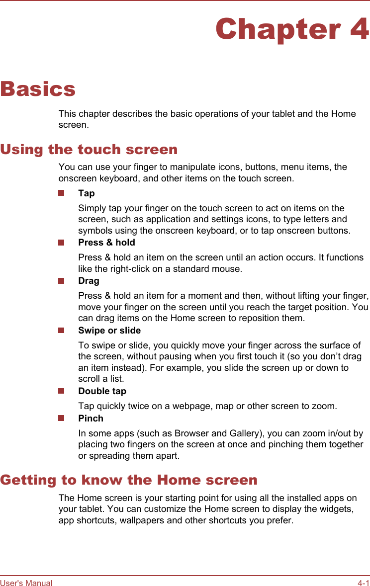 Chapter 4BasicsThis chapter describes the basic operations of your tablet and the Homescreen.Using the touch screenYou can use your finger to manipulate icons, buttons, menu items, theonscreen keyboard, and other items on the touch screen.TapSimply tap your finger on the touch screen to act on items on thescreen, such as application and settings icons, to type letters andsymbols using the onscreen keyboard, or to tap onscreen buttons.Press &amp; holdPress &amp; hold an item on the screen until an action occurs. It functionslike the right-click on a standard mouse.DragPress &amp; hold an item for a moment and then, without lifting your finger,move your finger on the screen until you reach the target position. Youcan drag items on the Home screen to reposition them.Swipe or slideTo swipe or slide, you quickly move your finger across the surface ofthe screen, without pausing when you first touch it (so you don’t dragan item instead). For example, you slide the screen up or down toscroll a list.Double tapTap quickly twice on a webpage, map or other screen to zoom.PinchIn some apps (such as Browser and Gallery), you can zoom in/out byplacing two fingers on the screen at once and pinching them togetheror spreading them apart.Getting to know the Home screenThe Home screen is your starting point for using all the installed apps onyour tablet. You can customize the Home screen to display the widgets,app shortcuts, wallpapers and other shortcuts you prefer.User&apos;s Manual 4-1
