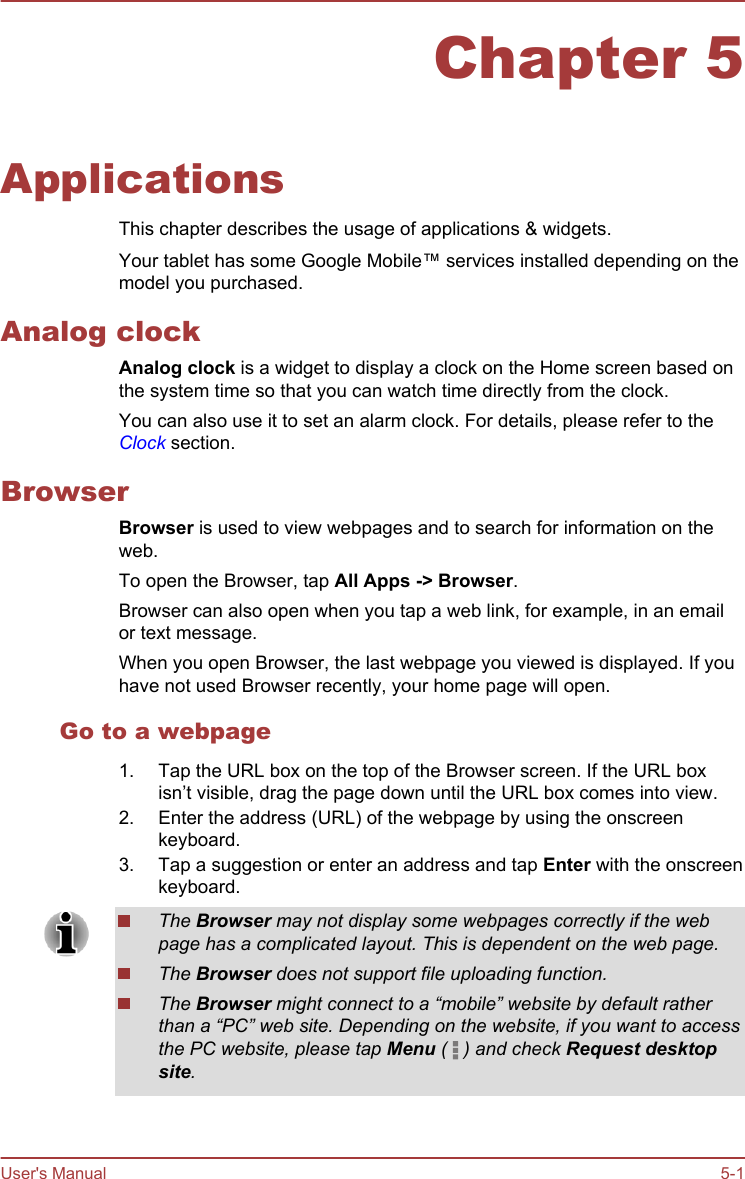 Chapter 5ApplicationsThis chapter describes the usage of applications &amp; widgets.Your tablet has some Google Mobile™ services installed depending on themodel you purchased.Analog clockAnalog clock is a widget to display a clock on the Home screen based onthe system time so that you can watch time directly from the clock.You can also use it to set an alarm clock. For details, please refer to theClock section.BrowserBrowser is used to view webpages and to search for information on theweb.To open the Browser, tap All Apps -&gt; Browser.Browser can also open when you tap a web link, for example, in an emailor text message.When you open Browser, the last webpage you viewed is displayed. If youhave not used Browser recently, your home page will open.Go to a webpage1. Tap the URL box on the top of the Browser screen. If the URL boxisn’t visible, drag the page down until the URL box comes into view.2. Enter the address (URL) of the webpage by using the onscreenkeyboard.3. Tap a suggestion or enter an address and tap Enter with the onscreenkeyboard.The Browser may not display some webpages correctly if the webpage has a complicated layout. This is dependent on the web page.The Browser does not support file uploading function.The Browser might connect to a “mobile” website by default ratherthan a “PC” web site. Depending on the website, if you want to accessthe PC website, please tap Menu (   ) and check Request desktop site.User&apos;s Manual 5-1