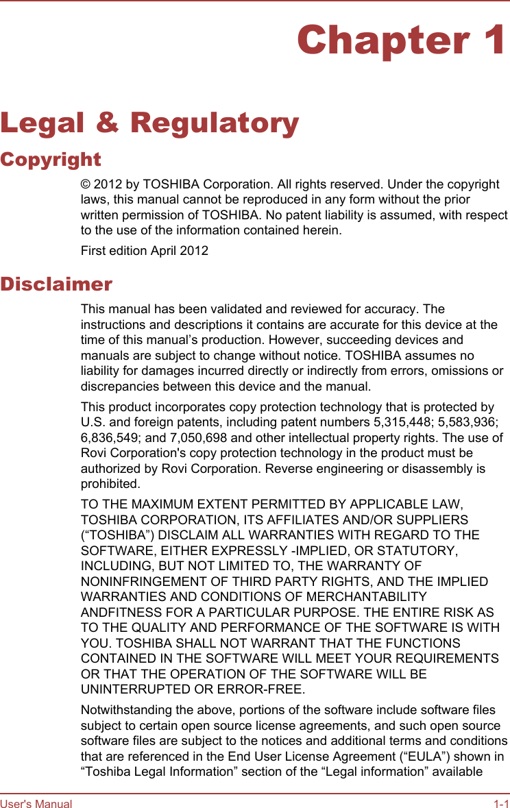 Chapter 1Legal &amp; RegulatoryCopyright© 2012 by TOSHIBA Corporation. All rights reserved. Under the copyrightlaws, this manual cannot be reproduced in any form without the priorwritten permission of TOSHIBA. No patent liability is assumed, with respectto the use of the information contained herein.First edition April 2012DisclaimerThis manual has been validated and reviewed for accuracy. Theinstructions and descriptions it contains are accurate for this device at thetime of this manual’s production. However, succeeding devices andmanuals are subject to change without notice. TOSHIBA assumes noliability for damages incurred directly or indirectly from errors, omissions ordiscrepancies between this device and the manual.This product incorporates copy protection technology that is protected byU.S. and foreign patents, including patent numbers 5,315,448; 5,583,936;6,836,549; and 7,050,698 and other intellectual property rights. The use ofRovi Corporation&apos;s copy protection technology in the product must beauthorized by Rovi Corporation. Reverse engineering or disassembly isprohibited.TO THE MAXIMUM EXTENT PERMITTED BY APPLICABLE LAW,TOSHIBA CORPORATION, ITS AFFILIATES AND/OR SUPPLIERS(“TOSHIBA”) DISCLAIM ALL WARRANTIES WITH REGARD TO THESOFTWARE, EITHER EXPRESSLY -IMPLIED, OR STATUTORY,INCLUDING, BUT NOT LIMITED TO, THE WARRANTY OFNONINFRINGEMENT OF THIRD PARTY RIGHTS, AND THE IMPLIEDWARRANTIES AND CONDITIONS OF MERCHANTABILITYANDFITNESS FOR A PARTICULAR PURPOSE. THE ENTIRE RISK ASTO THE QUALITY AND PERFORMANCE OF THE SOFTWARE IS WITHYOU. TOSHIBA SHALL NOT WARRANT THAT THE FUNCTIONSCONTAINED IN THE SOFTWARE WILL MEET YOUR REQUIREMENTSOR THAT THE OPERATION OF THE SOFTWARE WILL BEUNINTERRUPTED OR ERROR-FREE.Notwithstanding the above, portions of the software include software filessubject to certain open source license agreements, and such open sourcesoftware files are subject to the notices and additional terms and conditionsthat are referenced in the End User License Agreement (“EULA”) shown in“Toshiba Legal Information” section of the “Legal information” availableUser&apos;s Manual 1-1