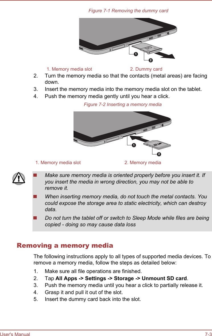 Figure 7-1 Removing the dummy card121. Memory media slot 2. Dummy card2. Turn the memory media so that the contacts (metal areas) are facingdown.3. Insert the memory media into the memory media slot on the tablet.4. Push the memory media gently until you hear a click.Figure 7-2 Inserting a memory media121. Memory media slot 2. Memory mediaMake sure memory media is oriented properly before you insert it. Ifyou insert the media in wrong direction, you may not be able toremove it.When inserting memory media, do not touch the metal contacts. Youcould expose the storage area to static electricity, which can destroydata.Do not turn the tablet off or switch to Sleep Mode while files are beingcopied - doing so may cause data lossRemoving a memory mediaThe following instructions apply to all types of supported media devices. Toremove a memory media, follow the steps as detailed below:1. Make sure all file operations are finished.2. Tap All Apps -&gt; Settings -&gt; Storage -&gt; Unmount SD card.3. Push the memory media until you hear a click to partially release it.4. Grasp it and pull it out of the slot.5. Insert the dummy card back into the slot.User&apos;s Manual 7-3
