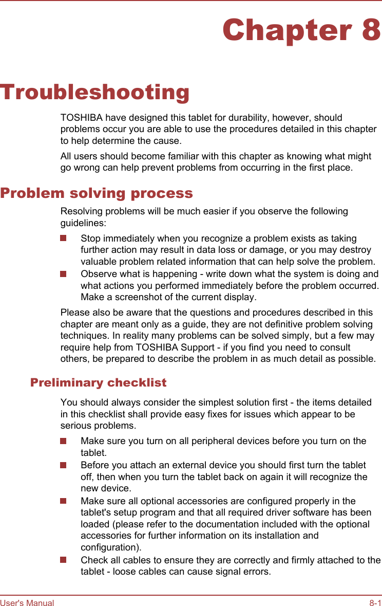 Chapter 8TroubleshootingTOSHIBA have designed this tablet for durability, however, shouldproblems occur you are able to use the procedures detailed in this chapterto help determine the cause.All users should become familiar with this chapter as knowing what mightgo wrong can help prevent problems from occurring in the first place.Problem solving processResolving problems will be much easier if you observe the followingguidelines:Stop immediately when you recognize a problem exists as takingfurther action may result in data loss or damage, or you may destroyvaluable problem related information that can help solve the problem.Observe what is happening - write down what the system is doing andwhat actions you performed immediately before the problem occurred.Make a screenshot of the current display.Please also be aware that the questions and procedures described in thischapter are meant only as a guide, they are not definitive problem solvingtechniques. In reality many problems can be solved simply, but a few mayrequire help from TOSHIBA Support - if you find you need to consultothers, be prepared to describe the problem in as much detail as possible.Preliminary checklistYou should always consider the simplest solution first - the items detailedin this checklist shall provide easy fixes for issues which appear to beserious problems.Make sure you turn on all peripheral devices before you turn on thetablet.Before you attach an external device you should first turn the tabletoff, then when you turn the tablet back on again it will recognize thenew device.Make sure all optional accessories are configured properly in thetablet&apos;s setup program and that all required driver software has beenloaded (please refer to the documentation included with the optionalaccessories for further information on its installation andconfiguration).Check all cables to ensure they are correctly and firmly attached to thetablet - loose cables can cause signal errors.User&apos;s Manual 8-1