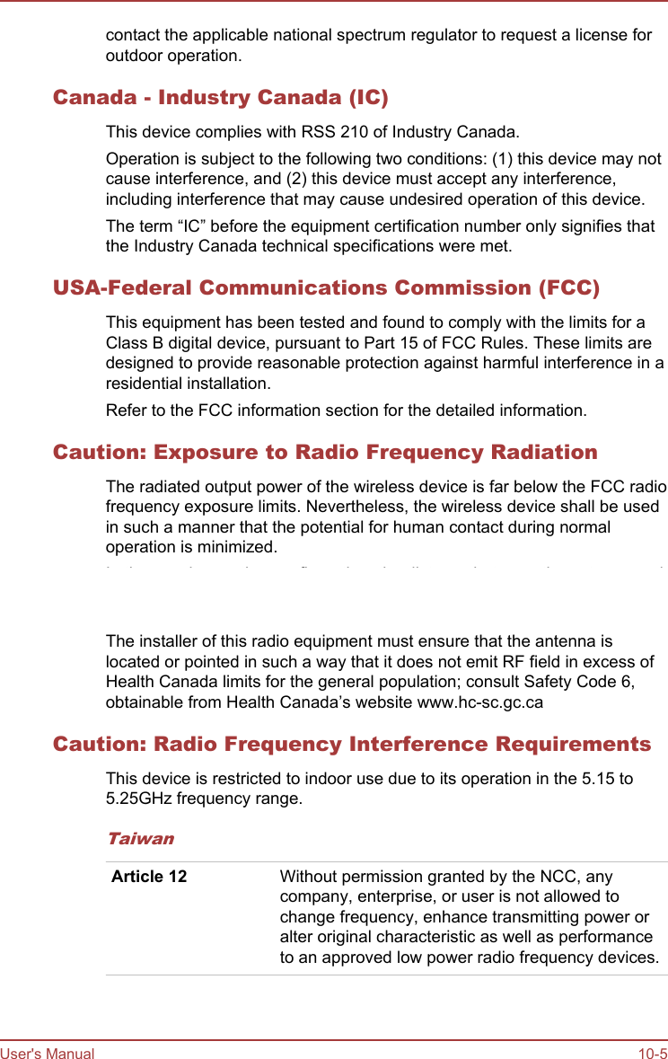 contact the applicable national spectrum regulator to request a license foroutdoor operation.Canada - Industry Canada (IC)This device complies with RSS 210 of Industry Canada.Operation is subject to the following two conditions: (1) this device may notcause interference, and (2) this device must accept any interference,including interference that may cause undesired operation of this device.The term “IC” before the equipment certification number only signifies thatthe Industry Canada technical specifications were met.USA-Federal Communications Commission (FCC)This equipment has been tested and found to comply with the limits for aClass B digital device, pursuant to Part 15 of FCC Rules. These limits aredesigned to provide reasonable protection against harmful interference in aresidential installation.Refer to the FCC information section for the detailed information.Caution: Exposure to Radio Frequency RadiationThe radiated output power of the wireless device is far below the FCC radiofrequency exposure limits. Nevertheless, the wireless device shall be usedin such a manner that the potential for human contact during normaloperation is minimized.In the usual operating configuration, the distance between the antenna andthe user should not be less than 20cm. Please refer to the tablet user’smanual for the details regarding antenna location.The installer of this radio equipment must ensure that the antenna islocated or pointed in such a way that it does not emit RF field in excess ofHealth Canada limits for the general population; consult Safety Code 6,obtainable from Health Canada’s website www.hc-sc.gc.caCaution: Radio Frequency Interference RequirementsThis device is restricted to indoor use due to its operation in the 5.15 to5.25GHz frequency range.TaiwanArticle 12 Without permission granted by the NCC, anycompany, enterprise, or user is not allowed tochange frequency, enhance transmitting power oralter original characteristic as well as performanceto an approved low power radio frequency devices.User&apos;s Manual 10-5