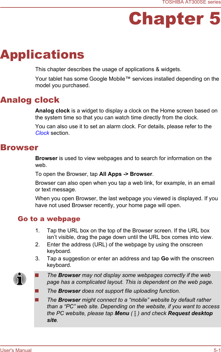 Chapter 5ApplicationsThis chapter describes the usage of applications &amp; widgets.Your tablet has some Google Mobile™ services installed depending on themodel you purchased.Analog clockAnalog clock is a widget to display a clock on the Home screen based onthe system time so that you can watch time directly from the clock.You can also use it to set an alarm clock. For details, please refer to theClock section.BrowserBrowser is used to view webpages and to search for information on theweb.To open the Browser, tap All Apps -&gt; Browser.Browser can also open when you tap a web link, for example, in an emailor text message.When you open Browser, the last webpage you viewed is displayed. If youhave not used Browser recently, your home page will open.Go to a webpage1. Tap the URL box on the top of the Browser screen. If the URL boxisn’t visible, drag the page down until the URL box comes into view.2. Enter the address (URL) of the webpage by using the onscreenkeyboard.3. Tap a suggestion or enter an address and tap Go with the onscreenkeyboard.The Browser may not display some webpages correctly if the webpage has a complicated layout. This is dependent on the web page.The Browser does not support file uploading function.The Browser might connect to a “mobile” website by default ratherthan a “PC” web site. Depending on the website, if you want to accessthe PC website, please tap Menu (   ) and check Request desktop site.TOSHIBA AT300SE seriesUser&apos;s Manual 5-1