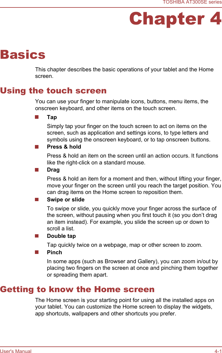 Chapter 4BasicsThis chapter describes the basic operations of your tablet and the Homescreen.Using the touch screenYou can use your finger to manipulate icons, buttons, menu items, theonscreen keyboard, and other items on the touch screen.TapSimply tap your finger on the touch screen to act on items on thescreen, such as application and settings icons, to type letters andsymbols using the onscreen keyboard, or to tap onscreen buttons.Press &amp; holdPress &amp; hold an item on the screen until an action occurs. It functionslike the right-click on a standard mouse.DragPress &amp; hold an item for a moment and then, without lifting your finger,move your finger on the screen until you reach the target position. Youcan drag items on the Home screen to reposition them.Swipe or slideTo swipe or slide, you quickly move your finger across the surface ofthe screen, without pausing when you first touch it (so you don’t dragan item instead). For example, you slide the screen up or down toscroll a list.Double tapTap quickly twice on a webpage, map or other screen to zoom.PinchIn some apps (such as Browser and Gallery), you can zoom in/out byplacing two fingers on the screen at once and pinching them togetheror spreading them apart.Getting to know the Home screenThe Home screen is your starting point for using all the installed apps onyour tablet. You can customize the Home screen to display the widgets,app shortcuts, wallpapers and other shortcuts you prefer.TOSHIBA AT300SE seriesUser&apos;s Manual 4-1