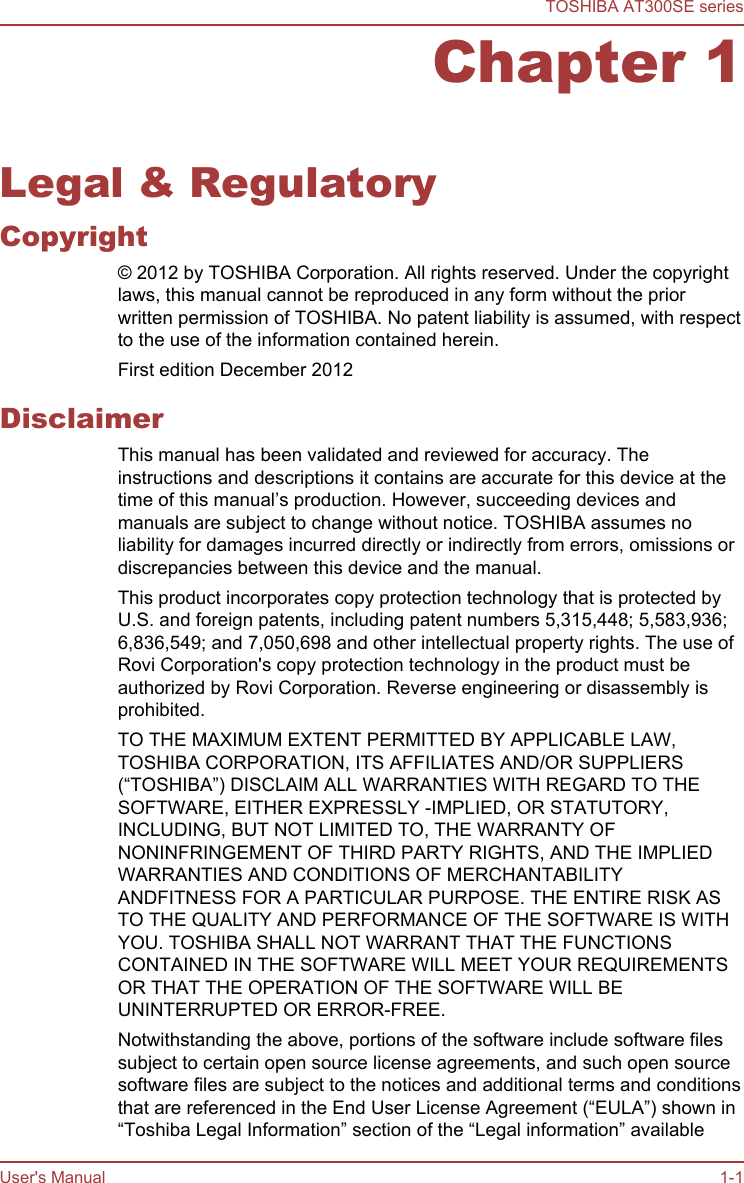 Chapter 1Legal &amp; RegulatoryCopyright© 2012 by TOSHIBA Corporation. All rights reserved. Under the copyrightlaws, this manual cannot be reproduced in any form without the priorwritten permission of TOSHIBA. No patent liability is assumed, with respectto the use of the information contained herein.First edition December 2012DisclaimerThis manual has been validated and reviewed for accuracy. Theinstructions and descriptions it contains are accurate for this device at thetime of this manual’s production. However, succeeding devices andmanuals are subject to change without notice. TOSHIBA assumes noliability for damages incurred directly or indirectly from errors, omissions ordiscrepancies between this device and the manual.This product incorporates copy protection technology that is protected byU.S. and foreign patents, including patent numbers 5,315,448; 5,583,936;6,836,549; and 7,050,698 and other intellectual property rights. The use ofRovi Corporation&apos;s copy protection technology in the product must beauthorized by Rovi Corporation. Reverse engineering or disassembly isprohibited.TO THE MAXIMUM EXTENT PERMITTED BY APPLICABLE LAW,TOSHIBA CORPORATION, ITS AFFILIATES AND/OR SUPPLIERS(“TOSHIBA”) DISCLAIM ALL WARRANTIES WITH REGARD TO THESOFTWARE, EITHER EXPRESSLY -IMPLIED, OR STATUTORY,INCLUDING, BUT NOT LIMITED TO, THE WARRANTY OFNONINFRINGEMENT OF THIRD PARTY RIGHTS, AND THE IMPLIEDWARRANTIES AND CONDITIONS OF MERCHANTABILITYANDFITNESS FOR A PARTICULAR PURPOSE. THE ENTIRE RISK ASTO THE QUALITY AND PERFORMANCE OF THE SOFTWARE IS WITHYOU. TOSHIBA SHALL NOT WARRANT THAT THE FUNCTIONSCONTAINED IN THE SOFTWARE WILL MEET YOUR REQUIREMENTSOR THAT THE OPERATION OF THE SOFTWARE WILL BEUNINTERRUPTED OR ERROR-FREE.Notwithstanding the above, portions of the software include software filessubject to certain open source license agreements, and such open sourcesoftware files are subject to the notices and additional terms and conditionsthat are referenced in the End User License Agreement (“EULA”) shown in“Toshiba Legal Information” section of the “Legal information” availableTOSHIBA AT300SE seriesUser&apos;s Manual 1-1