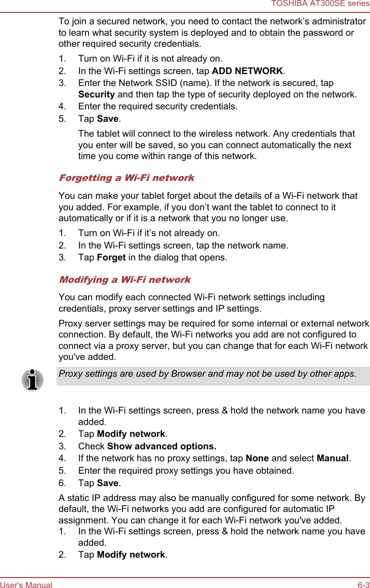 To join a secured network, you need to contact the network’s administratorto learn what security system is deployed and to obtain the password orother required security credentials.1. Turn on Wi-Fi if it is not already on.2. In the Wi-Fi settings screen, tap ADD NETWORK.3. Enter the Network SSID (name). If the network is secured, tapSecurity and then tap the type of security deployed on the network.4. Enter the required security credentials.5. Tap Save.The tablet will connect to the wireless network. Any credentials thatyou enter will be saved, so you can connect automatically the nexttime you come within range of this network.Forgetting a Wi-Fi networkYou can make your tablet forget about the details of a Wi-Fi network thatyou added. For example, if you don’t want the tablet to connect to itautomatically or if it is a network that you no longer use.1. Turn on Wi-Fi if it’s not already on.2. In the Wi-Fi settings screen, tap the network name.3. Tap Forget in the dialog that opens.Modifying a Wi-Fi networkYou can modify each connected Wi-Fi network settings includingcredentials, proxy server settings and IP settings.Proxy server settings may be required for some internal or external networkconnection. By default, the Wi-Fi networks you add are not configured toconnect via a proxy server, but you can change that for each Wi-Fi networkyou&apos;ve added.Proxy settings are used by Browser and may not be used by other apps.1. In the Wi-Fi settings screen, press &amp; hold the network name you haveadded.2. Tap Modify network.3. Check Show advanced options.4. If the network has no proxy settings, tap None and select Manual.5. Enter the required proxy settings you have obtained.6. Tap Save.A static IP address may also be manually configured for some network. Bydefault, the Wi-Fi networks you add are configured for automatic IPassignment. You can change it for each Wi-Fi network you&apos;ve added.1. In the Wi-Fi settings screen, press &amp; hold the network name you haveadded.2. Tap Modify network.TOSHIBA AT300SE seriesUser&apos;s Manual 6-3