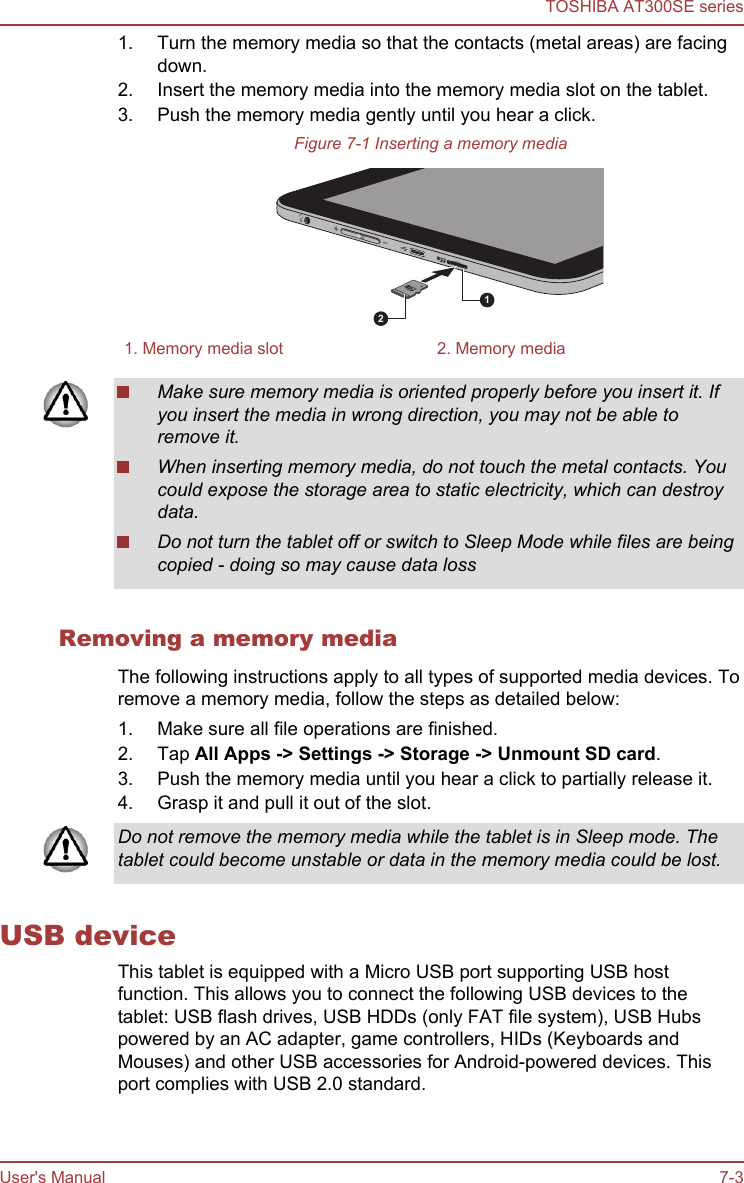 1. Turn the memory media so that the contacts (metal areas) are facingdown.2. Insert the memory media into the memory media slot on the tablet.3. Push the memory media gently until you hear a click.Figure 7-1 Inserting a memory media121. Memory media slot 2. Memory mediaMake sure memory media is oriented properly before you insert it. Ifyou insert the media in wrong direction, you may not be able toremove it.When inserting memory media, do not touch the metal contacts. Youcould expose the storage area to static electricity, which can destroydata.Do not turn the tablet off or switch to Sleep Mode while files are beingcopied - doing so may cause data lossRemoving a memory mediaThe following instructions apply to all types of supported media devices. Toremove a memory media, follow the steps as detailed below:1. Make sure all file operations are finished.2. Tap All Apps -&gt; Settings -&gt; Storage -&gt; Unmount SD card.3. Push the memory media until you hear a click to partially release it.4. Grasp it and pull it out of the slot.Do not remove the memory media while the tablet is in Sleep mode. Thetablet could become unstable or data in the memory media could be lost.USB deviceThis tablet is equipped with a Micro USB port supporting USB hostfunction. This allows you to connect the following USB devices to thetablet: USB flash drives, USB HDDs (only FAT file system), USB Hubspowered by an AC adapter, game controllers, HIDs (Keyboards andMouses) and other USB accessories for Android-powered devices. Thisport complies with USB 2.0 standard.TOSHIBA AT300SE seriesUser&apos;s Manual 7-3
