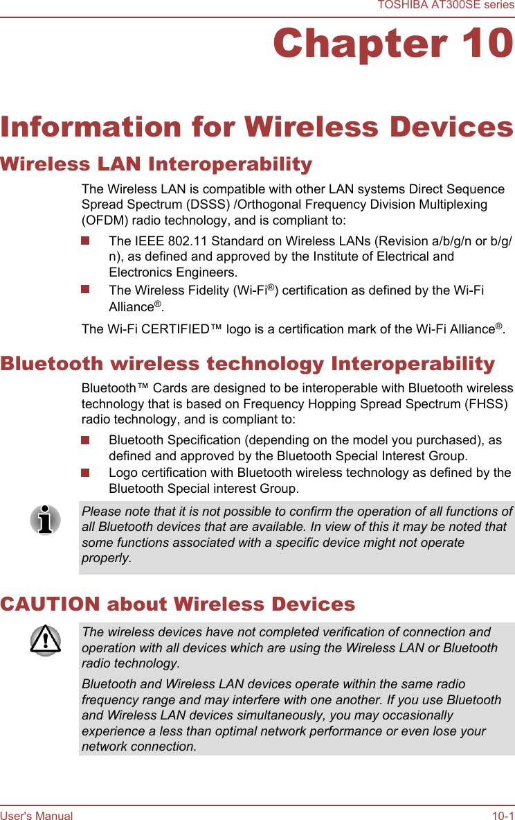 Chapter 10Information for Wireless DevicesWireless LAN InteroperabilityThe Wireless LAN is compatible with other LAN systems Direct SequenceSpread Spectrum (DSSS) /Orthogonal Frequency Division Multiplexing(OFDM) radio technology, and is compliant to:The IEEE 802.11 Standard on Wireless LANs (Revision a/b/g/n or b/g/n), as defined and approved by the Institute of Electrical andElectronics Engineers.The Wireless Fidelity (Wi-Fi®) certification as defined by the Wi-FiAlliance®.The Wi-Fi CERTIFIED™ logo is a certification mark of the Wi-Fi Alliance®.Bluetooth wireless technology InteroperabilityBluetooth™ Cards are designed to be interoperable with Bluetooth wirelesstechnology that is based on Frequency Hopping Spread Spectrum (FHSS)radio technology, and is compliant to:Bluetooth Specification (depending on the model you purchased), asdefined and approved by the Bluetooth Special Interest Group.Logo certification with Bluetooth wireless technology as defined by theBluetooth Special interest Group.Please note that it is not possible to confirm the operation of all functions ofall Bluetooth devices that are available. In view of this it may be noted thatsome functions associated with a specific device might not operateproperly.CAUTION about Wireless DevicesThe wireless devices have not completed verification of connection andoperation with all devices which are using the Wireless LAN or Bluetoothradio technology.Bluetooth and Wireless LAN devices operate within the same radiofrequency range and may interfere with one another. If you use Bluetoothand Wireless LAN devices simultaneously, you may occasionallyexperience a less than optimal network performance or even lose yournetwork connection.TOSHIBA AT300SE seriesUser&apos;s Manual 10-1