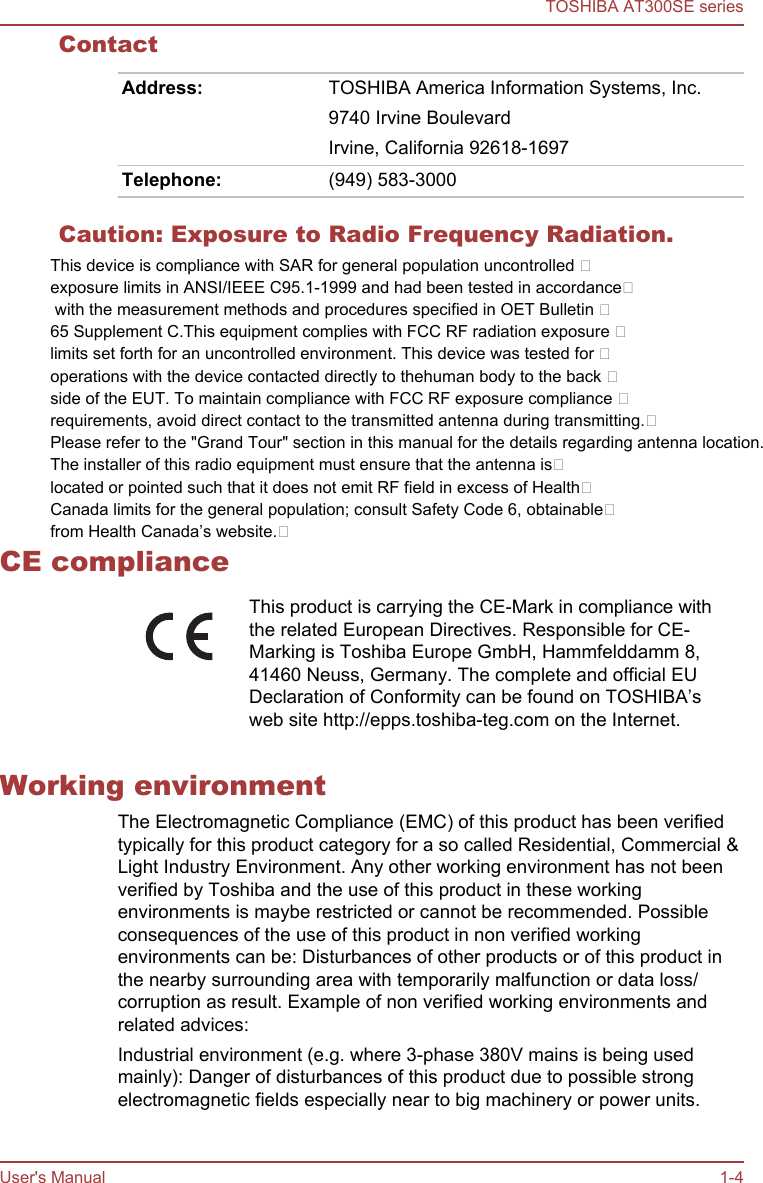 ContactAddress: TOSHIBA America Information Systems, Inc.9740 Irvine BoulevardIrvine, California 92618-1697Telephone: (949) 583-3000Caution: Exposure to Radio Frequency Radiation. CE complianceThis product is carrying the CE-Mark in compliance withthe related European Directives. Responsible for CE-Marking is Toshiba Europe GmbH, Hammfelddamm 8,41460 Neuss, Germany. The complete and official EUDeclaration of Conformity can be found on TOSHIBA’sweb site http://epps.toshiba-teg.com on the Internet.Working environmentThe Electromagnetic Compliance (EMC) of this product has been verifiedtypically for this product category for a so called Residential, Commercial &amp;Light Industry Environment. Any other working environment has not beenverified by Toshiba and the use of this product in these workingenvironments is maybe restricted or cannot be recommended. Possibleconsequences of the use of this product in non verified workingenvironments can be: Disturbances of other products or of this product inthe nearby surrounding area with temporarily malfunction or data loss/corruption as result. Example of non verified working environments andrelated advices:Industrial environment (e.g. where 3-phase 380V mains is being usedmainly): Danger of disturbances of this product due to possible strongelectromagnetic fields especially near to big machinery or power units.TOSHIBA AT300SE seriesUser&apos;s Manual 1-4This device is compliance with SAR for general population uncontrolled exposure limits in ANSI/IEEE C95.1-1999 and had been tested in accordance with the measurement methods and procedures specified in OET Bulletin 65 Supplement C.This equipment complies with FCC RF radiation exposure limits set forth for an uncontrolled environment. This device was tested for operations with the device contacted directly to thehuman body to the back side of the EUT. To maintain compliance with FCC RF exposure compliance requirements, avoid direct contact to the transmitted antenna during transmitting.Please refer to the &quot;Grand Tour&quot; section in this manual for the details regarding antenna location.The installer of this radio equipment must ensure that the antenna islocated or pointed such that it does not emit RF field in excess of HealthCanada limits for the general population; consult Safety Code 6, obtainablefrom Health Canada’s website.