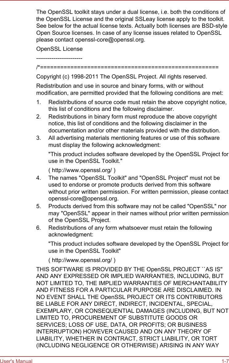The OpenSSL toolkit stays under a dual license, i.e. both the conditions ofthe OpenSSL License and the original SSLeay license apply to the toolkit.See below for the actual license texts. Actually both licenses are BSD-styleOpen Source licenses. In case of any license issues related to OpenSSLplease contact openssl-core@openssl.org.OpenSSL License------------------------/*=====================================================Copyright (c) 1998-2011 The OpenSSL Project. All rights reserved.Redistribution and use in source and binary forms, with or withoutmodification, are permitted provided that the following conditions are met:1. Redistributions of source code must retain the above copyright notice,this list of conditions and the following disclaimer.2. Redistributions in binary form must reproduce the above copyrightnotice, this list of conditions and the following disclaimer in thedocumentation and/or other materials provided with the distribution.3. All advertising materials mentioning features or use of this softwaremust display the following acknowledgment:&quot;This product includes software developed by the OpenSSL Project foruse in the OpenSSL Toolkit.&quot;( http://www.openssl.org/ )4. The names &quot;OpenSSL Toolkit&quot; and &quot;OpenSSL Project&quot; must not beused to endorse or promote products derived from this softwarewithout prior written permission. For written permission, please contactopenssl-core@openssl.org.5. Products derived from this software may not be called &quot;OpenSSL&quot; normay &quot;OpenSSL&quot; appear in their names without prior written permissionof the OpenSSL Project.6. Redistributions of any form whatsoever must retain the followingacknowledgment:&quot;This product includes software developed by the OpenSSL Project foruse in the OpenSSL Toolkit&quot;( http://www.openssl.org/ )THIS SOFTWARE IS PROVIDED BY THE OpenSSL PROJECT ``AS IS&apos;&apos;AND ANY EXPRESSED OR IMPLIED WARRANTIES, INCLUDING, BUTNOT LIMITED TO, THE IMPLIED WARRANTIES OF MERCHANTABILITYAND FITNESS FOR A PARTICULAR PURPOSE ARE DISCLAIMED. INNO EVENT SHALL THE OpenSSL PROJECT OR ITS CONTRIBUTORSBE LIABLE FOR ANY DIRECT, INDIRECT, INCIDENTAL, SPECIAL,EXEMPLARY, OR CONSEQUENTIAL DAMAGES (INCLUDING, BUT NOTLIMITED TO, PROCUREMENT OF SUBSTITUTE GOODS ORSERVICES; LOSS OF USE, DATA, OR PROFITS; OR BUSINESSINTERRUPTION) HOWEVER CAUSED AND ON ANY THEORY OFLIABILITY, WHETHER IN CONTRACT, STRICT LIABILITY, OR TORT(INCLUDING NEGLIGENCE OR OTHERWISE) ARISING IN ANY WAYUser&apos;s Manual 1-7