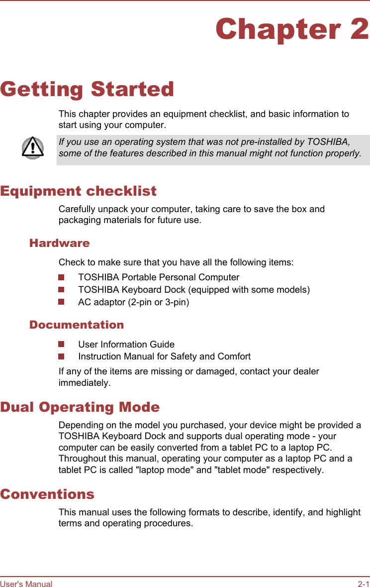 Chapter 2Getting StartedThis chapter provides an equipment checklist, and basic information tostart using your computer.If you use an operating system that was not pre-installed by TOSHIBA,some of the features described in this manual might not function properly.Equipment checklistCarefully unpack your computer, taking care to save the box andpackaging materials for future use.HardwareCheck to make sure that you have all the following items:TOSHIBA Portable Personal ComputerTOSHIBA Keyboard Dock (equipped with some models)AC adaptor (2-pin or 3-pin)DocumentationUser Information GuideInstruction Manual for Safety and ComfortIf any of the items are missing or damaged, contact your dealerimmediately.Dual Operating ModeDepending on the model you purchased, your device might be provided aTOSHIBA Keyboard Dock and supports dual operating mode - yourcomputer can be easily converted from a tablet PC to a laptop PC.Throughout this manual, operating your computer as a laptop PC and atablet PC is called &quot;laptop mode&quot; and &quot;tablet mode&quot; respectively.ConventionsThis manual uses the following formats to describe, identify, and highlightterms and operating procedures.User&apos;s Manual 2-1