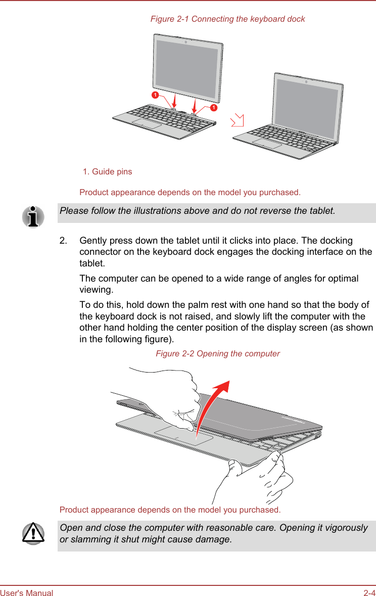 Figure 2-1 Connecting the keyboard dock111. Guide pins  Product appearance depends on the model you purchased.Please follow the illustrations above and do not reverse the tablet.2. Gently press down the tablet until it clicks into place. The dockingconnector on the keyboard dock engages the docking interface on thetablet.The computer can be opened to a wide range of angles for optimalviewing.To do this, hold down the palm rest with one hand so that the body ofthe keyboard dock is not raised, and slowly lift the computer with theother hand holding the center position of the display screen (as shownin the following figure).Figure 2-2 Opening the computerProduct appearance depends on the model you purchased.Open and close the computer with reasonable care. Opening it vigorouslyor slamming it shut might cause damage.User&apos;s Manual 2-4