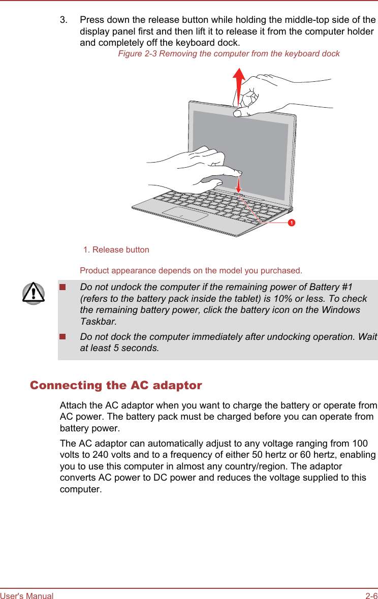 3. Press down the release button while holding the middle-top side of thedisplay panel first and then lift it to release it from the computer holderand completely off the keyboard dock.Figure 2-3 Removing the computer from the keyboard dock11. Release button  Product appearance depends on the model you purchased.Do not undock the computer if the remaining power of Battery #1(refers to the battery pack inside the tablet) is 10% or less. To checkthe remaining battery power, click the battery icon on the WindowsTaskbar.Do not dock the computer immediately after undocking operation. Waitat least 5 seconds.Connecting the AC adaptorAttach the AC adaptor when you want to charge the battery or operate fromAC power. The battery pack must be charged before you can operate frombattery power.The AC adaptor can automatically adjust to any voltage ranging from 100volts to 240 volts and to a frequency of either 50 hertz or 60 hertz, enablingyou to use this computer in almost any country/region. The adaptorconverts AC power to DC power and reduces the voltage supplied to thiscomputer.User&apos;s Manual 2-6