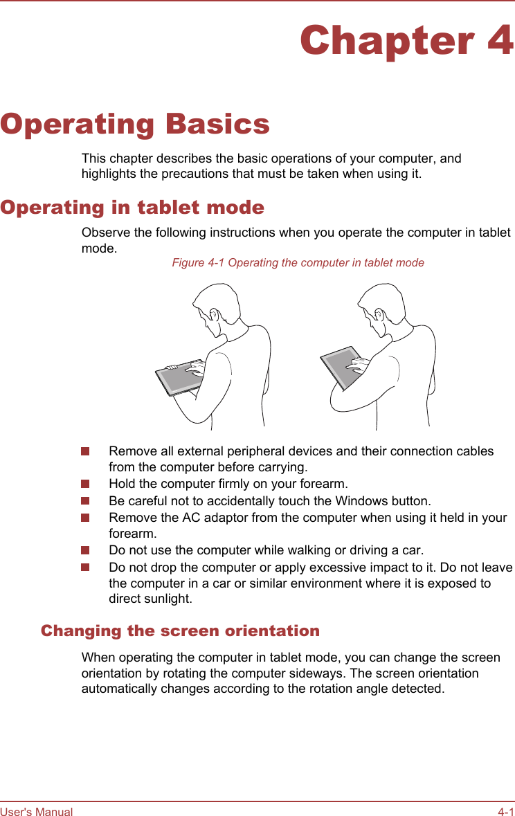 Chapter 4Operating BasicsThis chapter describes the basic operations of your computer, andhighlights the precautions that must be taken when using it.Operating in tablet modeObserve the following instructions when you operate the computer in tabletmode.Figure 4-1 Operating the computer in tablet modeRemove all external peripheral devices and their connection cablesfrom the computer before carrying.Hold the computer firmly on your forearm.Be careful not to accidentally touch the Windows button.Remove the AC adaptor from the computer when using it held in yourforearm.Do not use the computer while walking or driving a car.Do not drop the computer or apply excessive impact to it. Do not leavethe computer in a car or similar environment where it is exposed todirect sunlight.Changing the screen orientationWhen operating the computer in tablet mode, you can change the screenorientation by rotating the computer sideways. The screen orientationautomatically changes according to the rotation angle detected.User&apos;s Manual 4-1