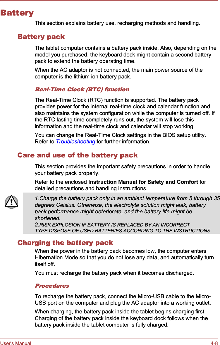 BatteryThis section explains battery use, recharging methods and handling.Battery packThe tablet computer contains a battery pack inside, Also, depending on themodel you purchased, the keyboard dock might contain a second batterypack to extend the battery operating time.When the AC adaptor is not connected, the main power source of thecomputer is the lithium ion battery pack.Real-Time Clock (RTC) functionThe Real-Time Clock (RTC) function is supported. The battery packprovides power for the internal real-time clock and calendar function andalso maintains the system configuration while the computer is turned off. Ifthe RTC lasting time completely runs out, the system will lose thisinformation and the real-time clock and calendar will stop working.You can change the Real-Time Clock settings in the BIOS setup utility.Refer to Troubleshooting for further information.Care and use of the battery packThis section provides the important safety precautions in order to handleyour battery pack properly.Refer to the enclosed Instruction Manual for Safety and Comfort fordetailed precautions and handling instructions.BatteryThis section explains battery use, recharging methods and handling.Battery packThe tablet computer contains a battery pack inside, Also, depending on themodel you purchased, the keyboard dock might contain a second batterypack to extend the battery operating time.When the AC adaptor is not connected, the main power source of thecomputer is the lithium ion battery pack.Real-Time Clock (RTC) functionThe Real-Time Clock (RTC) function is supported. The battery packprovides power for the internal real-time clock and calendar function andalso maintains the system configuration while the computer is turned off. Ifthe RTC lasting time completely runs out, the system will lose thisinformation and the real-time clock and calendar will stop working.You can change the Real-Time Clock settings in the BIOS setup utility.Refer to Troubleshooting for further information.Care and use of the battery packThis section provides the important safety precautions in order to handleyour battery pack properly.Refer to the enclosed Instruction Manual for Safety and Comfort fordetailed precautions and handling instructions.1.Charge the battery pack only in an ambient temperature from 5 through 35degrees Celsius. Otherwise, the electrolyte solution might leak, batterypack performance might deteriorate, and the battery life might beshortened.2.RISK EXPLOSION IF BATTERY IS REPLACED BY AN INCORRECTTYPE.DISPOSE OF USED BATTERIES ACCORDING TO THE INSTRUCTIONS.Charging the battery packWhen the power in the battery pack becomes low, the computer entersHibernation Mode so that you do not lose any data, and automatically turnitself off.You must recharge the battery pack when it becomes discharged.ProceduresTo recharge the battery pack, connect the Micro-USB cable to the Micro-USB port on the computer and plug the AC adaptor into a working outlet.When charging, the battery pack inside the tablet begins charging first.Charging of the battery pack inside the keyboard dock follows when thebattery pack inside the tablet computer is fully charged.User&apos;s Manual 4-81.Charge the battery pack only in an ambient temperature from 5 through 35degrees Celsius. Otherwise, the electrolyte solution might leak, batterypack performance might deteriorate, and the battery life might beshortened.2.RISK EXPLOSION IF BATTERY IS REPLACED BY AN INCORRECTTYPE.DISPOSE OF USED BATTERIES ACCORDING TO THE INSTRUCTIONS.Charging the battery packWhen the power in the battery pack becomes low, the computer entersHibernation Mode so that you do not lose any data, and automatically turnitself off.You must recharge the battery pack when it becomes discharged.ProceduresTo recharge the battery pack, connect the Micro-USB cable to the Micro-USB port on the computer and plug the AC adaptor into a working outlet.When charging, the battery pack inside the tablet begins charging first.Charging of the battery pack inside the keyboard dock follows when thebattery pack inside the tablet computer is fully charged.User&apos;s Manual 4-8