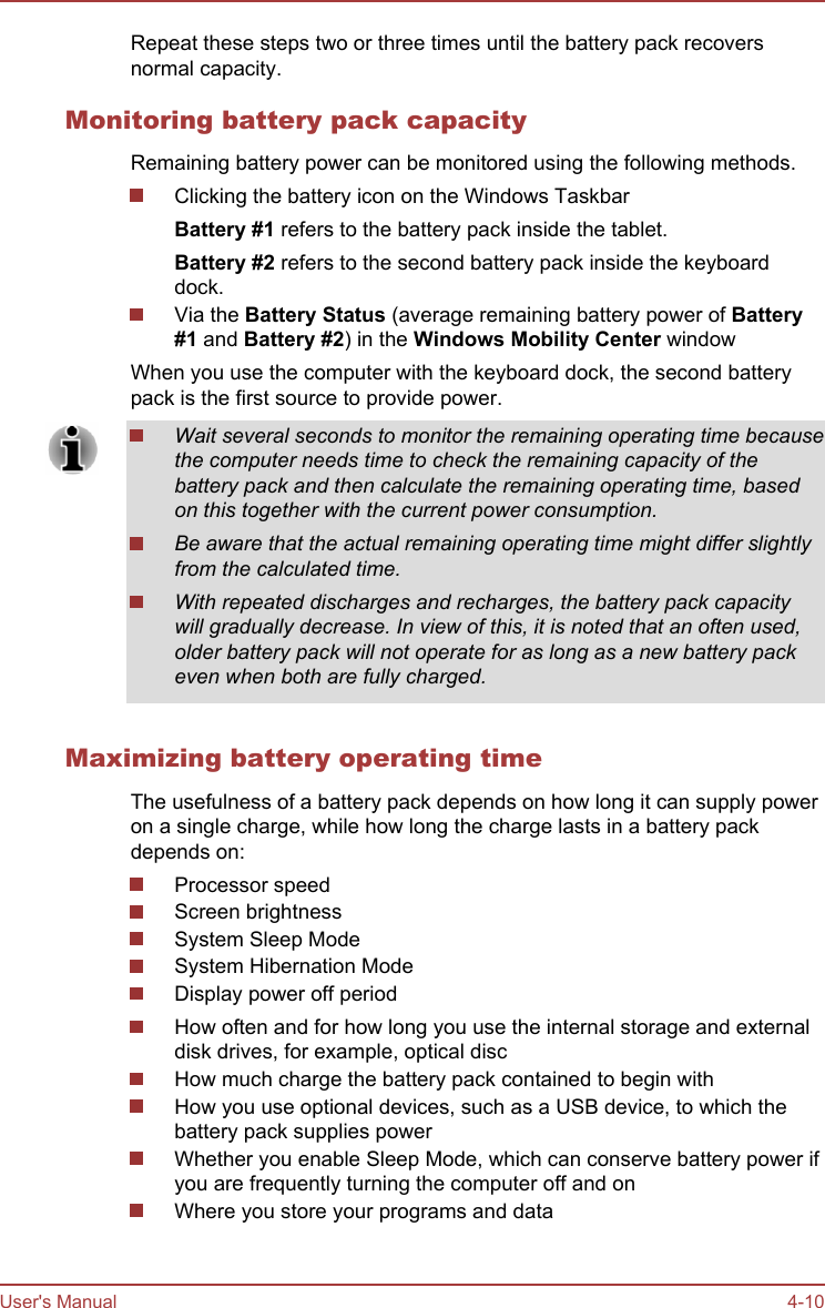Repeat these steps two or three times until the battery pack recoversnormal capacity.Monitoring battery pack capacityRemaining battery power can be monitored using the following methods.Clicking the battery icon on the Windows TaskbarBattery #1 refers to the battery pack inside the tablet.Battery #2 refers to the second battery pack inside the keyboarddock.Via the Battery Status (average remaining battery power of Battery #1 and Battery #2) in the Windows Mobility Center windowWhen you use the computer with the keyboard dock, the second batterypack is the first source to provide power.Wait several seconds to monitor the remaining operating time becausethe computer needs time to check the remaining capacity of thebattery pack and then calculate the remaining operating time, basedon this together with the current power consumption.Be aware that the actual remaining operating time might differ slightlyfrom the calculated time.With repeated discharges and recharges, the battery pack capacitywill gradually decrease. In view of this, it is noted that an often used,older battery pack will not operate for as long as a new battery packeven when both are fully charged.Maximizing battery operating timeThe usefulness of a battery pack depends on how long it can supply poweron a single charge, while how long the charge lasts in a battery packdepends on:Processor speedScreen brightnessSystem Sleep ModeSystem Hibernation ModeDisplay power off periodHow often and for how long you use the internal storage and externaldisk drives, for example, optical discHow much charge the battery pack contained to begin withHow you use optional devices, such as a USB device, to which thebattery pack supplies powerWhether you enable Sleep Mode, which can conserve battery power ifyou are frequently turning the computer off and onWhere you store your programs and dataUser&apos;s Manual 4-10