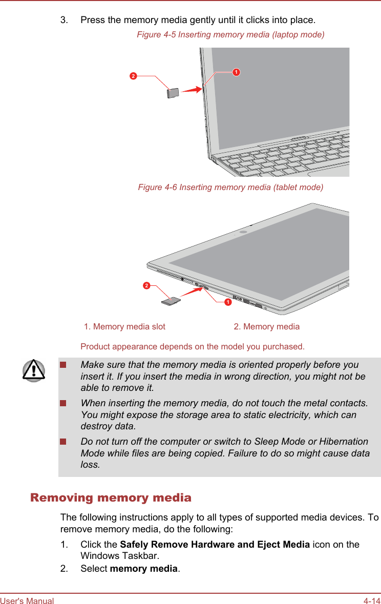 3. Press the memory media gently until it clicks into place.Figure 4-5 Inserting memory media (laptop mode)12Figure 4-6 Inserting memory media (tablet mode)121. Memory media slot 2. Memory mediaProduct appearance depends on the model you purchased.Make sure that the memory media is oriented properly before youinsert it. If you insert the media in wrong direction, you might not beable to remove it.When inserting the memory media, do not touch the metal contacts.You might expose the storage area to static electricity, which candestroy data.Do not turn off the computer or switch to Sleep Mode or HibernationMode while files are being copied. Failure to do so might cause dataloss.Removing memory mediaThe following instructions apply to all types of supported media devices. Toremove memory media, do the following:1. Click the Safely Remove Hardware and Eject Media icon on theWindows Taskbar.2. Select memory media.User&apos;s Manual 4-14