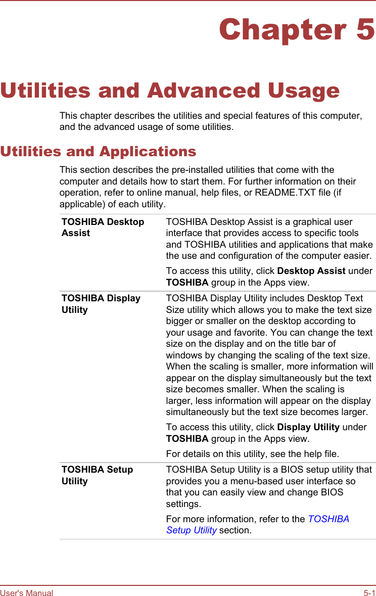 Chapter 5Utilities and Advanced UsageThis chapter describes the utilities and special features of this computer,and the advanced usage of some utilities.Utilities and ApplicationsThis section describes the pre-installed utilities that come with thecomputer and details how to start them. For further information on theiroperation, refer to online manual, help files, or README.TXT file (ifapplicable) of each utility.TOSHIBA DesktopAssistTOSHIBA Desktop Assist is a graphical userinterface that provides access to specific toolsand TOSHIBA utilities and applications that makethe use and configuration of the computer easier.To access this utility, click Desktop Assist underTOSHIBA group in the Apps view.TOSHIBA DisplayUtilityTOSHIBA Display Utility includes Desktop TextSize utility which allows you to make the text sizebigger or smaller on the desktop according toyour usage and favorite. You can change the textsize on the display and on the title bar ofwindows by changing the scaling of the text size.When the scaling is smaller, more information willappear on the display simultaneously but the textsize becomes smaller. When the scaling islarger, less information will appear on the displaysimultaneously but the text size becomes larger.To access this utility, click Display Utility underTOSHIBA group in the Apps view.For details on this utility, see the help file.TOSHIBA SetupUtilityTOSHIBA Setup Utility is a BIOS setup utility thatprovides you a menu-based user interface sothat you can easily view and change BIOSsettings.For more information, refer to the TOSHIBASetup Utility section.User&apos;s Manual 5-1