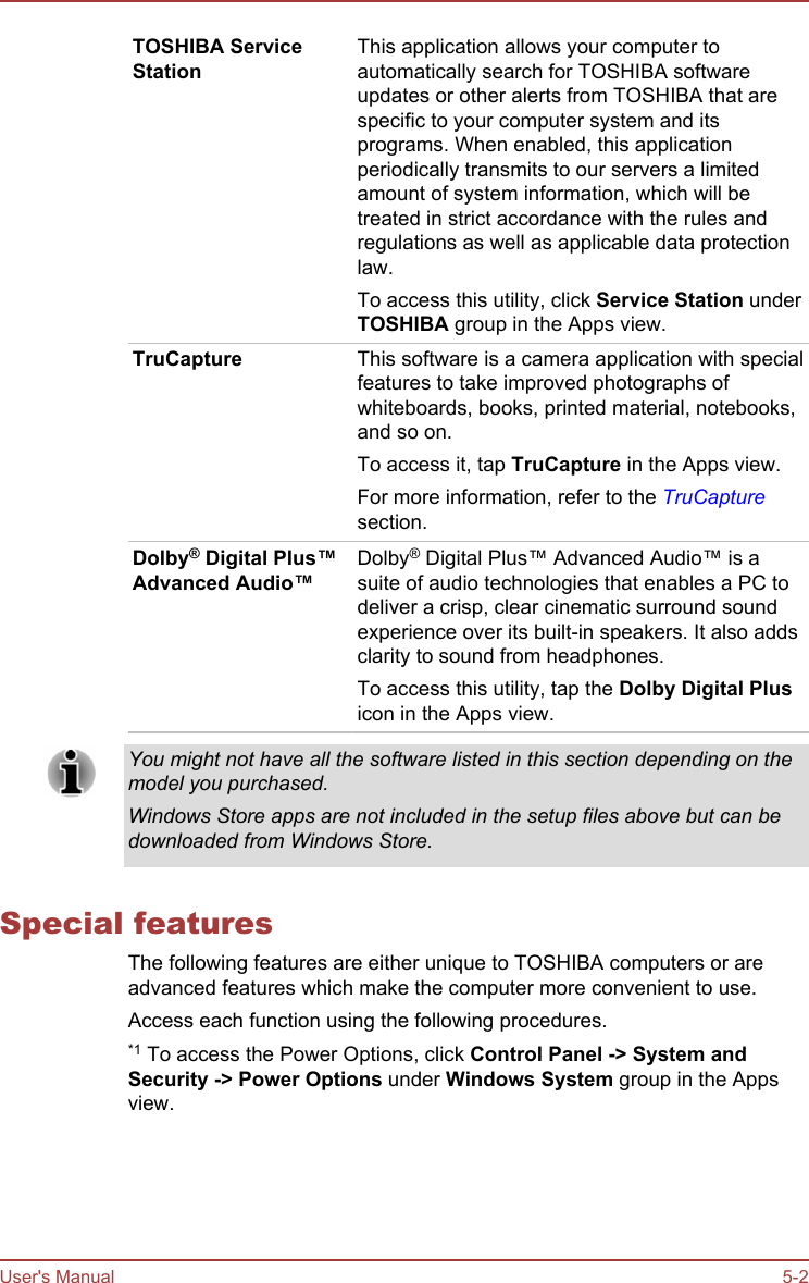 TOSHIBA ServiceStationThis application allows your computer toautomatically search for TOSHIBA softwareupdates or other alerts from TOSHIBA that arespecific to your computer system and itsprograms. When enabled, this applicationperiodically transmits to our servers a limitedamount of system information, which will betreated in strict accordance with the rules andregulations as well as applicable data protectionlaw.To access this utility, click Service Station underTOSHIBA group in the Apps view.TruCapture This software is a camera application with specialfeatures to take improved photographs ofwhiteboards, books, printed material, notebooks,and so on.To access it, tap TruCapture in the Apps view.For more information, refer to the TruCapturesection.Dolby® Digital Plus™Advanced Audio™Dolby® Digital Plus™ Advanced Audio™ is asuite of audio technologies that enables a PC todeliver a crisp, clear cinematic surround soundexperience over its built-in speakers. It also addsclarity to sound from headphones.To access this utility, tap the Dolby Digital Plusicon in the Apps view.You might not have all the software listed in this section depending on themodel you purchased.Windows Store apps are not included in the setup files above but can bedownloaded from Windows Store.Special featuresThe following features are either unique to TOSHIBA computers or areadvanced features which make the computer more convenient to use.Access each function using the following procedures.*1 To access the Power Options, click Control Panel -&gt; System and Security -&gt; Power Options under Windows System group in the Appsview.User&apos;s Manual 5-2
