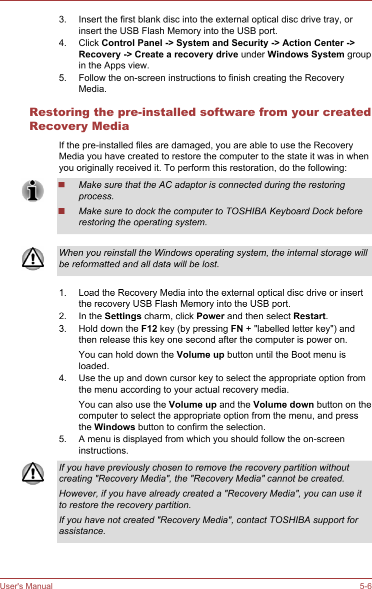 3. Insert the first blank disc into the external optical disc drive tray, orinsert the USB Flash Memory into the USB port.4. Click Control Panel -&gt; System and Security -&gt; Action Center -&gt;Recovery -&gt; Create a recovery drive under Windows System groupin the Apps view.5. Follow the on-screen instructions to finish creating the RecoveryMedia.Restoring the pre-installed software from your createdRecovery MediaIf the pre-installed files are damaged, you are able to use the RecoveryMedia you have created to restore the computer to the state it was in whenyou originally received it. To perform this restoration, do the following:Make sure that the AC adaptor is connected during the restoringprocess.Make sure to dock the computer to TOSHIBA Keyboard Dock beforerestoring the operating system.When you reinstall the Windows operating system, the internal storage willbe reformatted and all data will be lost.1. Load the Recovery Media into the external optical disc drive or insertthe recovery USB Flash Memory into the USB port.2. In the Settings charm, click Power and then select Restart.3. Hold down the F12 key (by pressing FN + &quot;labelled letter key&quot;) andthen release this key one second after the computer is power on.You can hold down the Volume up button until the Boot menu isloaded.4. Use the up and down cursor key to select the appropriate option fromthe menu according to your actual recovery media.You can also use the Volume up and the Volume down button on thecomputer to select the appropriate option from the menu, and pressthe Windows button to confirm the selection.5. A menu is displayed from which you should follow the on-screeninstructions.If you have previously chosen to remove the recovery partition withoutcreating &quot;Recovery Media&quot;, the &quot;Recovery Media&quot; cannot be created.However, if you have already created a &quot;Recovery Media&quot;, you can use itto restore the recovery partition.If you have not created &quot;Recovery Media&quot;, contact TOSHIBA support forassistance.User&apos;s Manual 5-6