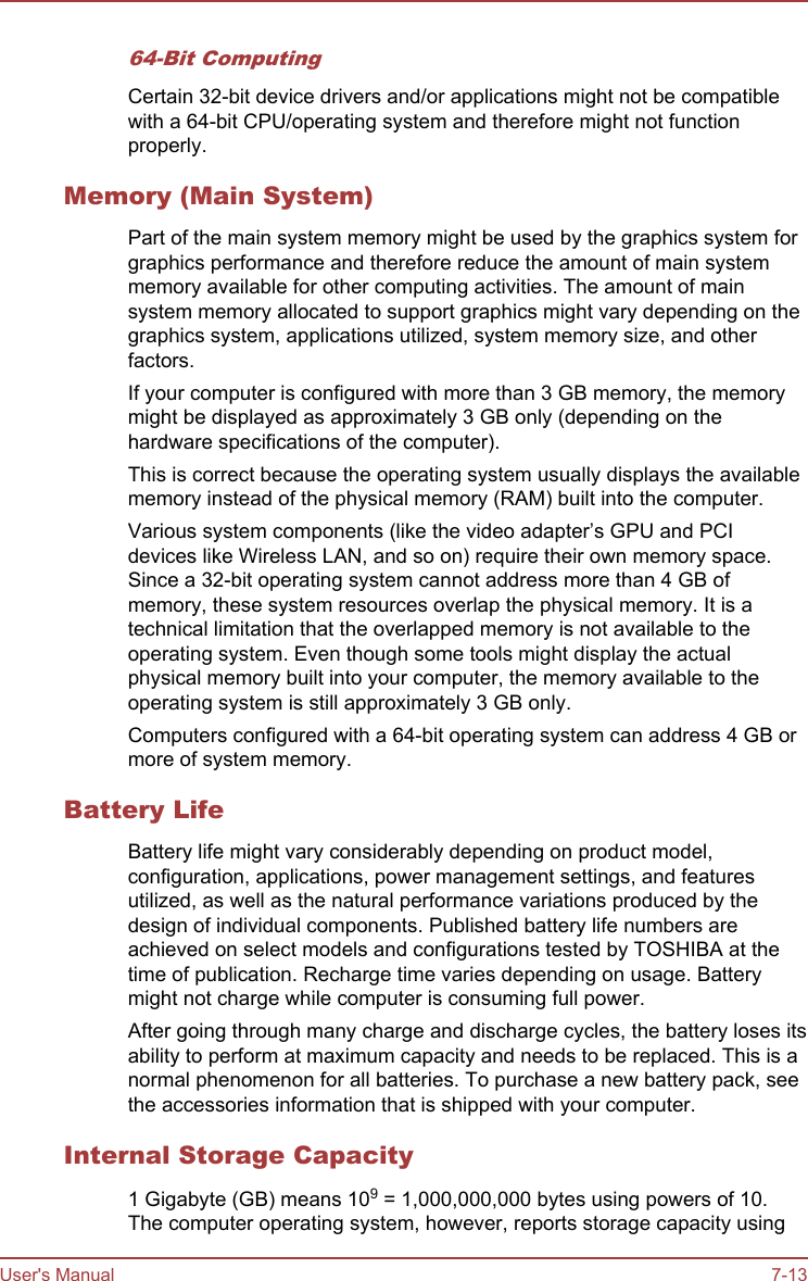 64-Bit ComputingCertain 32-bit device drivers and/or applications might not be compatiblewith a 64-bit CPU/operating system and therefore might not functionproperly.Memory (Main System)Part of the main system memory might be used by the graphics system forgraphics performance and therefore reduce the amount of main systemmemory available for other computing activities. The amount of mainsystem memory allocated to support graphics might vary depending on thegraphics system, applications utilized, system memory size, and otherfactors.If your computer is configured with more than 3 GB memory, the memorymight be displayed as approximately 3 GB only (depending on thehardware specifications of the computer).This is correct because the operating system usually displays the availablememory instead of the physical memory (RAM) built into the computer.Various system components (like the video adapter’s GPU and PCIdevices like Wireless LAN, and so on) require their own memory space.Since a 32-bit operating system cannot address more than 4 GB ofmemory, these system resources overlap the physical memory. It is atechnical limitation that the overlapped memory is not available to theoperating system. Even though some tools might display the actualphysical memory built into your computer, the memory available to theoperating system is still approximately 3 GB only.Computers configured with a 64-bit operating system can address 4 GB ormore of system memory.Battery LifeBattery life might vary considerably depending on product model,configuration, applications, power management settings, and featuresutilized, as well as the natural performance variations produced by thedesign of individual components. Published battery life numbers areachieved on select models and configurations tested by TOSHIBA at thetime of publication. Recharge time varies depending on usage. Batterymight not charge while computer is consuming full power.After going through many charge and discharge cycles, the battery loses itsability to perform at maximum capacity and needs to be replaced. This is anormal phenomenon for all batteries. To purchase a new battery pack, seethe accessories information that is shipped with your computer.Internal Storage Capacity1 Gigabyte (GB) means 109 = 1,000,000,000 bytes using powers of 10.The computer operating system, however, reports storage capacity usingUser&apos;s Manual 7-13
