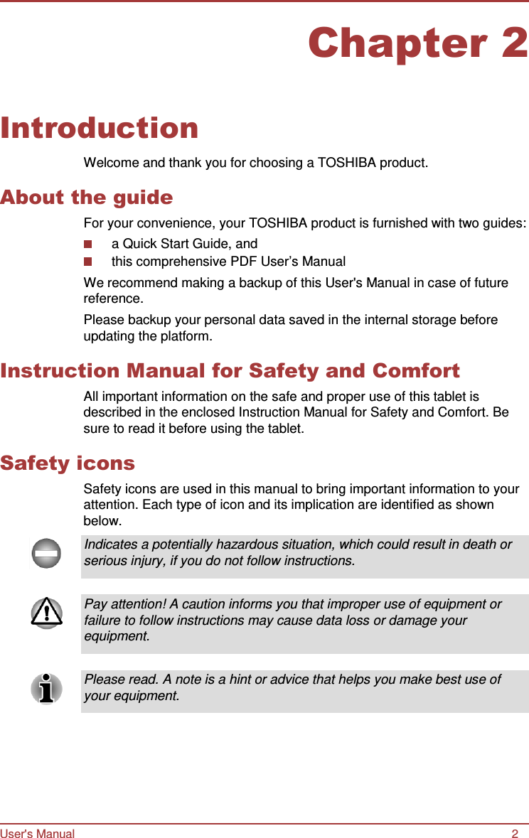 Chapter 2 User&apos;s Manual 2      Introduction  Welcome and thank you for choosing a TOSHIBA product.  About the guide For your convenience, your TOSHIBA product is furnished with two guides: a Quick Start Guide, and this comprehensive PDF User’s Manual We recommend making a backup of this User&apos;s Manual in case of future reference. Please backup your personal data saved in the internal storage before updating the platform.  Instruction Manual for Safety and Comfort All important information on the safe and proper use of this tablet is described in the enclosed Instruction Manual for Safety and Comfort. Be sure to read it before using the tablet.  Safety icons Safety icons are used in this manual to bring important information to your attention. Each type of icon and its implication are identified as shown below.  Indicates a potentially hazardous situation, which could result in death or serious injury, if you do not follow instructions.   Pay attention! A caution informs you that improper use of equipment or failure to follow instructions may cause data loss or damage your equipment.   Please read. A note is a hint or advice that helps you make best use of your equipment. 