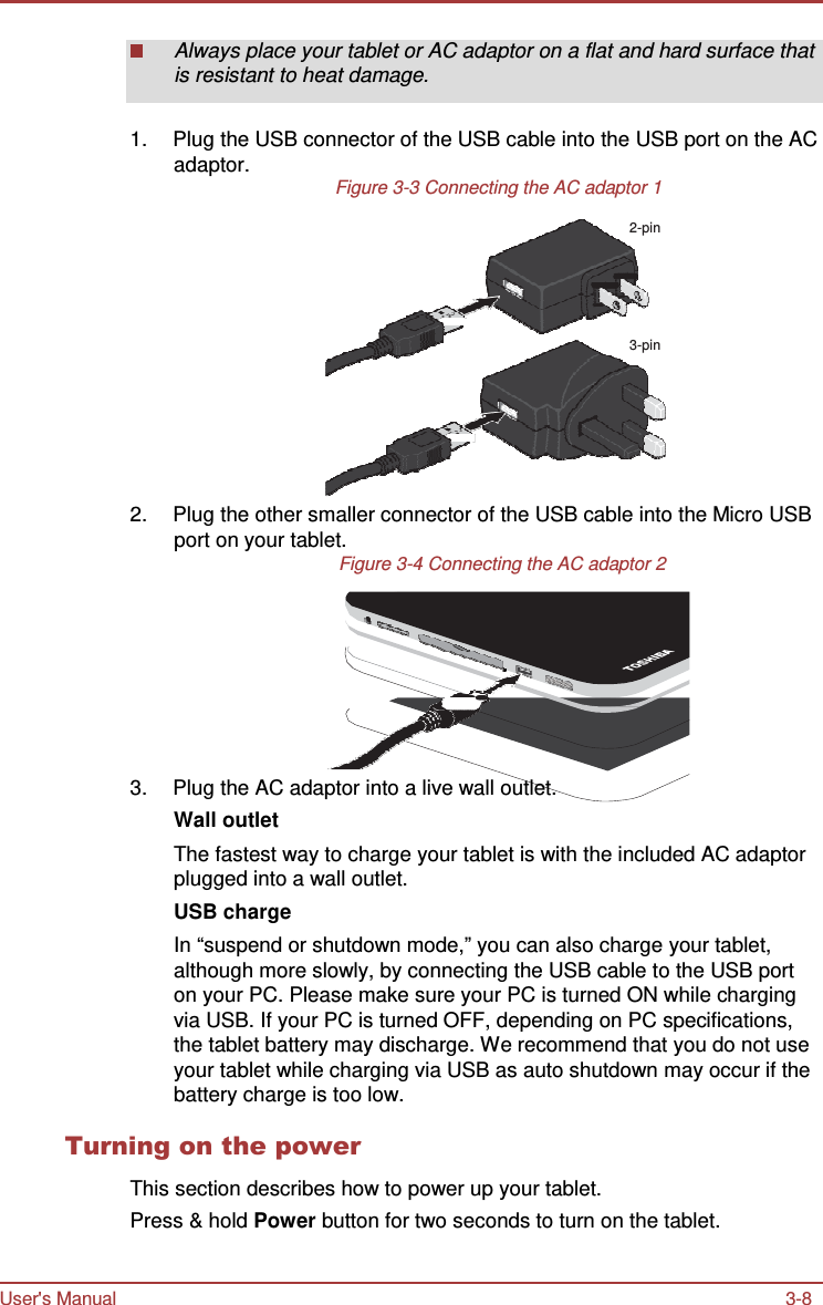 User&apos;s Manual 3-8    Always place your tablet or AC adaptor on a flat and hard surface that is resistant to heat damage.   1.  Plug the USB connector of the USB cable into the USB port on the AC adaptor. Figure 3-3 Connecting the AC adaptor 1  2-pin     3-pin       2.  Plug the other smaller connector of the USB cable into the Micro USB port on your tablet. Figure 3-4 Connecting the AC adaptor 2          3.  Plug the AC adaptor into a live wall outlet. Wall outlet The fastest way to charge your tablet is with the included AC adaptor plugged into a wall outlet. USB charge In “suspend or shutdown mode,” you can also charge your tablet, although more slowly, by connecting the USB cable to the USB port on your PC. Please make sure your PC is turned ON while charging via USB. If your PC is turned OFF, depending on PC specifications, the tablet battery may discharge. We recommend that you do not use your tablet while charging via USB as auto shutdown may occur if the battery charge is too low.  Turning on the power  This section describes how to power up your tablet. Press &amp; hold Power button for two seconds to turn on the tablet. 