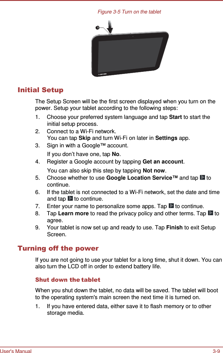 User&apos;s Manual 3-9    Figure 3-5 Turn on the tablet   1          Initial Setup  The Setup Screen will be the first screen displayed when you turn on the power. Setup your tablet according to the following steps: 1.  Choose your preferred system language and tap Start to start the initial setup process. 2.  Connect to a Wi-Fi network. You can tap Skip and turn Wi-Fi on later in Settings app. 3.  Sign in with a Google™ account. If you don’t have one, tap No. 4.  Register a Google account by tapping Get an account. You can also skip this step by tapping Not now. 5.  Choose whether to use Google Location Service™ and tap   to continue. 6.  If the tablet is not connected to a Wi-Fi network, set the date and time and tap   to continue. 7.  Enter your name to personalize some apps. Tap   to continue. 8.  Tap Learn more to read the privacy policy and other terms. Tap   to agree. 9.  Your tablet is now set up and ready to use. Tap Finish to exit Setup Screen.  Turning off the power  If you are not going to use your tablet for a long time, shut it down. You can also turn the LCD off in order to extend battery life.  Shut down the tablet  When you shut down the tablet, no data will be saved. The tablet will boot to the operating system&apos;s main screen the next time it is turned on. 1.  If you have entered data, either save it to flash memory or to other storage media. 