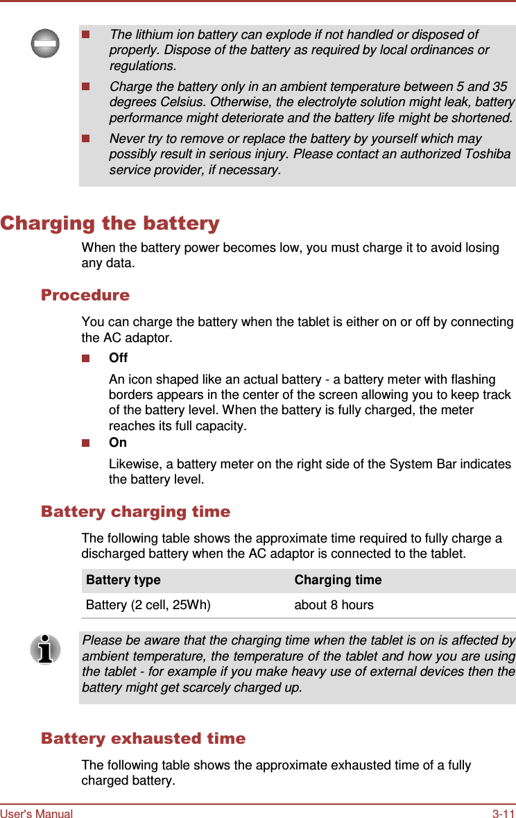 User&apos;s Manual 3-11     The lithium ion battery can explode if not handled or disposed of properly. Dispose of the battery as required by local ordinances or regulations. Charge the battery only in an ambient temperature between 5 and 35 degrees Celsius. Otherwise, the electrolyte solution might leak, battery performance might deteriorate and the battery life might be shortened. Never try to remove or replace the battery by yourself which may possibly result in serious injury. Please contact an authorized Toshiba service provider, if necessary.   Charging the battery When the battery power becomes low, you must charge it to avoid losing any data.  Procedure  You can charge the battery when the tablet is either on or off by connecting the AC adaptor. Off An icon shaped like an actual battery - a battery meter with flashing borders appears in the center of the screen allowing you to keep track of the battery level. When the battery is fully charged, the meter reaches its full capacity. On Likewise, a battery meter on the right side of the System Bar indicates the battery level.  Battery charging time  The following table shows the approximate time required to fully charge a discharged battery when the AC adaptor is connected to the tablet.  Battery type                                     Charging time  Battery (2 cell, 25Wh)                       about 8 hours  Please be aware that the charging time when the tablet is on is affected by ambient temperature, the temperature of the tablet and how you are using the tablet - for example if you make heavy use of external devices then the battery might get scarcely charged up.   Battery exhausted time  The following table shows the approximate exhausted time of a fully charged battery. 