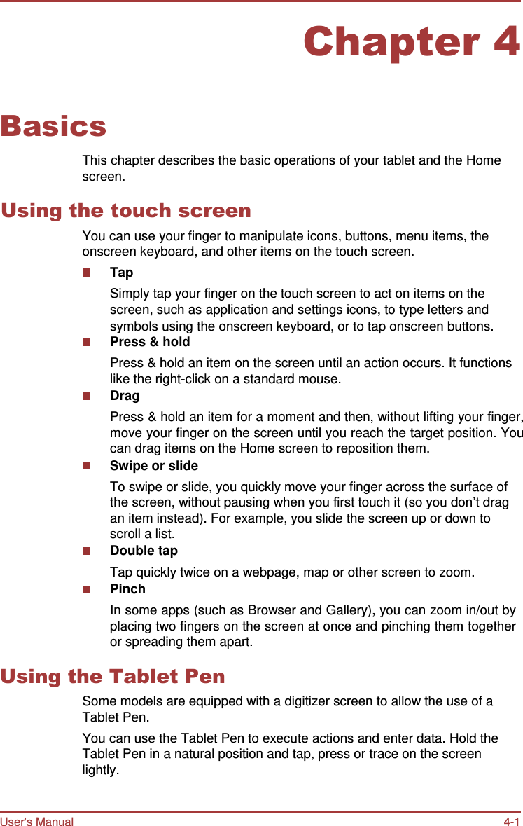 User&apos;s Manual 4-1    Chapter 4   Basics  This chapter describes the basic operations of your tablet and the Home screen.  Using the touch screen You can use your finger to manipulate icons, buttons, menu items, the onscreen keyboard, and other items on the touch screen. Tap Simply tap your finger on the touch screen to act on items on the screen, such as application and settings icons, to type letters and symbols using the onscreen keyboard, or to tap onscreen buttons. Press &amp; hold Press &amp; hold an item on the screen until an action occurs. It functions like the right-click on a standard mouse. Drag Press &amp; hold an item for a moment and then, without lifting your finger, move your finger on the screen until you reach the target position. You can drag items on the Home screen to reposition them. Swipe or slide To swipe or slide, you quickly move your finger across the surface of the screen, without pausing when you first touch it (so you don’t drag an item instead). For example, you slide the screen up or down to scroll a list. Double tap Tap quickly twice on a webpage, map or other screen to zoom. Pinch In some apps (such as Browser and Gallery), you can zoom in/out by placing two fingers on the screen at once and pinching them together or spreading them apart.  Using the Tablet Pen Some models are equipped with a digitizer screen to allow the use of a Tablet Pen. You can use the Tablet Pen to execute actions and enter data. Hold the Tablet Pen in a natural position and tap, press or trace on the screen lightly. 