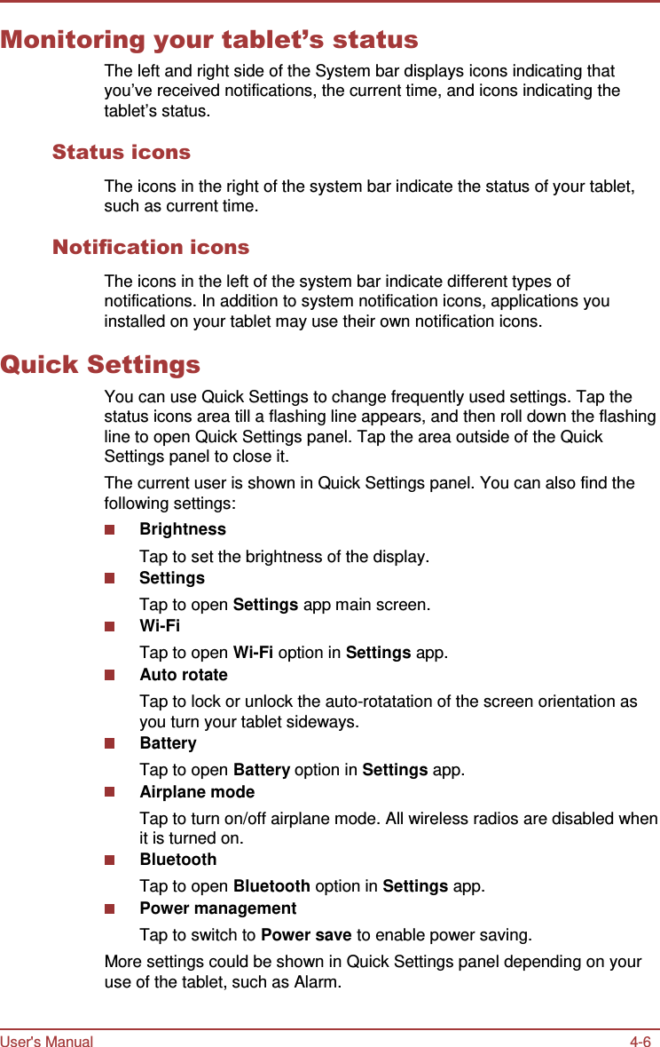 User&apos;s Manual 4-6    Monitoring your tablet’s status The left and right side of the System bar displays icons indicating that you’ve received notifications, the current time, and icons indicating the tablet’s status.  Status icons  The icons in the right of the system bar indicate the status of your tablet, such as current time.  Notification icons  The icons in the left of the system bar indicate different types of notifications. In addition to system notification icons, applications you installed on your tablet may use their own notification icons.  Quick Settings You can use Quick Settings to change frequently used settings. Tap the status icons area till a flashing line appears, and then roll down the flashing line to open Quick Settings panel. Tap the area outside of the Quick Settings panel to close it. The current user is shown in Quick Settings panel. You can also find the following settings: Brightness Tap to set the brightness of the display. Settings Tap to open Settings app main screen. Wi-Fi Tap to open Wi-Fi option in Settings app. Auto rotate Tap to lock or unlock the auto-rotatation of the screen orientation as you turn your tablet sideways. Battery Tap to open Battery option in Settings app. Airplane mode Tap to turn on/off airplane mode. All wireless radios are disabled when it is turned on. Bluetooth Tap to open Bluetooth option in Settings app. Power management Tap to switch to Power save to enable power saving. More settings could be shown in Quick Settings panel depending on your use of the tablet, such as Alarm. 