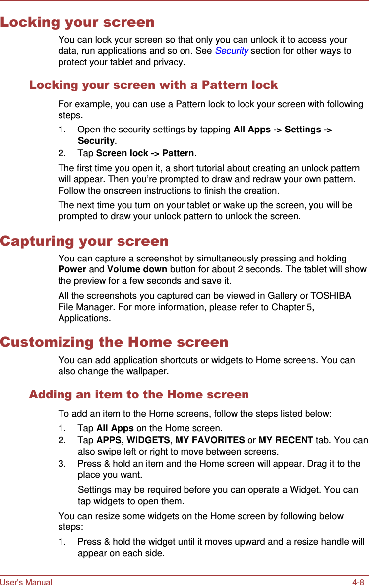 User&apos;s Manual 4-8    Locking your screen You can lock your screen so that only you can unlock it to access your data, run applications and so on. See Security section for other ways to protect your tablet and privacy.  Locking your screen with a Pattern lock  For example, you can use a Pattern lock to lock your screen with following steps. 1.  Open the security settings by tapping All Apps -&gt; Settings -&gt; Security. 2.  Tap Screen lock -&gt; Pattern. The first time you open it, a short tutorial about creating an unlock pattern will appear. Then you’re prompted to draw and redraw your own pattern. Follow the onscreen instructions to finish the creation. The next time you turn on your tablet or wake up the screen, you will be prompted to draw your unlock pattern to unlock the screen.  Capturing your screen You can capture a screenshot by simultaneously pressing and holding Power and Volume down button for about 2 seconds. The tablet will show the preview for a few seconds and save it. All the screenshots you captured can be viewed in Gallery or TOSHIBA File Manager. For more information, please refer to Chapter 5, Applications.  Customizing the Home screen You can add application shortcuts or widgets to Home screens. You can also change the wallpaper.  Adding an item to the Home screen  To add an item to the Home screens, follow the steps listed below: 1.  Tap All Apps on the Home screen. 2.  Tap APPS, WIDGETS, MY FAVORITES or MY RECENT tab. You can also swipe left or right to move between screens. 3.  Press &amp; hold an item and the Home screen will appear. Drag it to the place you want. Settings may be required before you can operate a Widget. You can tap widgets to open them. You can resize some widgets on the Home screen by following below steps: 1.  Press &amp; hold the widget until it moves upward and a resize handle will appear on each side. 
