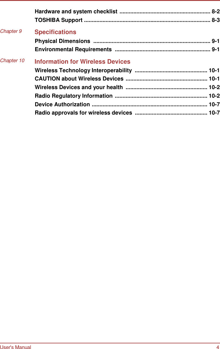User&apos;s Manual 4    Hardware and system checklist ........................................................... 8-2 TOSHIBA Support .................................................................................. 8-3  Chapter 9 Specifications Physical Dimensions  ............................................................................ 9-1 Environmental Requirements  .............................................................. 9-1  Chapter 10 Information for Wireless Devices Wireless Technology Interoperability  ............................................... 10-1 CAUTION about Wireless Devices ..................................................... 10-1 Wireless Devices and your health  ..................................................... 10-2 Radio Regulatory Information ............................................................ 10-2 Device Authorization ........................................................................... 10-7 Radio approvals for wireless devices  ............................................... 10-7 