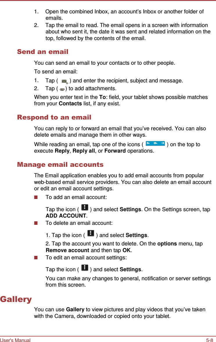 User&apos;s Manual 5-8    1.  Open the combined Inbox, an account’s Inbox or another folder of emails. 2.  Tap the email to read. The email opens in a screen with information about who sent it, the date it was sent and related information on the top, followed by the contents of the email.  Send an email  You can send an email to your contacts or to other people. To send an email: 1.  Tap (  ) and enter the recipient, subject and message. 2.  Tap (  ) to add attachments. When you enter text in the To: field, your tablet shows possible matches from your Contacts list, if any exist.  Respond to an email  You can reply to or forward an email that you’ve received. You can also delete emails and manage them in other ways. While reading an email, tap one of the icons (   ) on the top to execute Reply, Reply all, or Forward operations.  Manage email accounts  The Email application enables you to add email accounts from popular web-based email service providers. You can also delete an email account or edit an email account settings. To add an email account:  Tap the icon (   ) and select Settings. On the Settings screen, tap ADD ACCOUNT. To delete an email account:  1. Tap the icon (   ) and select Settings. 2. Tap the account you want to delete. On the options menu, tap Remove account and then tap OK. To edit an email account settings: Tap the icon (   ) and select Settings. You can make any changes to general, notification or server settings from this screen.  Gallery   You can use Gallery to view pictures and play videos that you’ve taken with the Camera, downloaded or copied onto your tablet. 